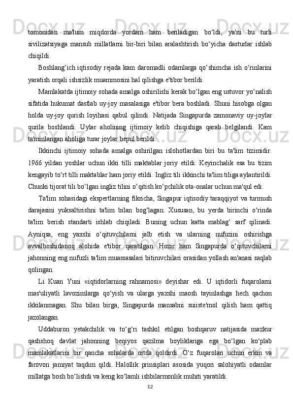 tomonidan   ma'lum   miqdorda   yordam   ham   beriladigan   bo‘ldi,   ya'ni   bu   turli
sivilizatsiyaga   mansub   millatlarni   bir-biri   bilan   aralashtirish   bo‘yicha   dasturlar   ishlab
chiqildi.
Boshlang‘ich iqtisodiy rejada kam daromadli  odamlarga qo‘shimcha ish o‘rinlarini
yaratish orqali ishsizlik muammosini hal qilishga e'tibor berildi.
Mamlakatda ijtimoiy sohada amalga oshirilishi kerak bo‘lgan eng ustuvor yo‘nalish
sifatida  hukumat   dastlab   uy-joy  masalasiga   e'tibor   bera   boshladi.   Shuni   hisobga   olgan
holda   uy-joy   qurish   loyihasi   qabul   qilindi.   Natijada   Singapurda   zamonaviy   uy-joylar
qurila   boshlandi.   Uylar   aholining   ijtimoiy   kelib   chiqishiga   qarab   belgilandi.   Kam
ta'minlangan aholiga turar joylar bepul berildi.
Ikkinchi   ijtimoiy   sohada   amalga   oshirilgan   islohotlardan   biri   bu   ta'lim   tizimidir.
1966   yildan   yoshlar   uchun   ikki   tilli   maktablar   joriy   etildi.   Keyinchalik   esa   bu   tizim
kengayib to‘rt tilli maktablar ham joriy etildi. Ingliz tili ikkinchi ta'lim tiliga aylantirildi.
Chunki tijorat tili bo‘lgan ingliz tilini o‘qitish ko‘pchilik ota-onalar uchun ma'qul edi.
Ta'lim sohasidagi  ekspertlarning fikricha, Singapur iqtisodiy taraqqiyot va turmush
darajasini   yuksaltirishni   ta'lim   bilan   bog‘lagan.   Xususan,   bu   yerda   birinchi   o‘rinda
ta'lim   berish   standarti   ishlab   chiqiladi.   Buning   uchun   katta   mablag‘   sarf   qilinadi.
Ayniqsa,   eng   yaxshi   o‘qituvchilarni   jalb   etish   va   ularning   nufuzini   oshirishga
avvalboshidanoq   alohida   e'tibor   qaratilgan.   Hozir   ham   Singapurda   o‘qituvchilarni
jahonning eng nufuzli ta'lim muassasalari bitiruvchilari orasidan yollash an'anasi saqlab
qolingan.
Li   Kuan   Yuni   «iqtidorlarning   rahnamosi»   deyishar   edi.   U   iqtidorli   fuqarolarni
mas'uliyatli   lavozimlarga   qo‘yish   va   ularga   yaxshi   maosh   tayinlashga   hech   qachon
ikkilanmagan.   Shu   bilan   birga,   Singapurda   mansabni   suiiste'mol   qilish   ham   qattiq
jazolangan.
Uddaburon   yetakchilik   va   to‘g‘ri   tashkil   etilgan   boshqaruv   natijasida   mazkur
qashshoq   davlat   jahonning   beqiyos   qazilma   boyliklariga   ega   bo‘lgan   ko‘plab
mamlakatlarini   bir   qancha   sohalarda   ortda   qoldirdi.   O‘z   fuqarolari   uchun   erkin   va
farovon   jamiyat   taqdim   qildi.   Halollik   prinsiplari   asosida   yuqori   salohiyatli   odamlar
millatga bosh bo‘lishdi va keng ko‘lamli ishbilarmonlik muhiti yaratildi.
12 