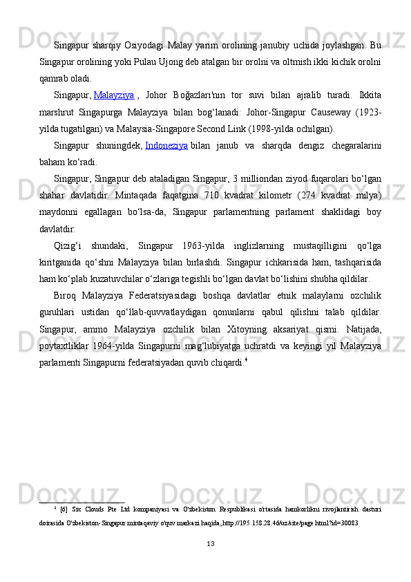 Singapur   sharqiy   Osiyodagi   Malay   yarim   orolining   janubiy   uchida   joylashgan.   Bu
Singapur orolining yoki Pulau Ujong deb atalgan bir orolni va oltmish ikki kichik orolni
qamrab oladi.
Singapur,   Malayziya   ,   Johor   Boğazları'nın   tor   suvi   bilan   ajralib   turadi.   Ikkita
marshrut   Singapurga   Malayziya   bilan   bog‘lanadi:   Johor-Singapur   Causeway   (1923-
yilda tugatilgan) va Malaysia-Singapore Second Link (1998-yilda ochilgan).
Singapur   shuningdek,   Indoneziya   bilan   janub   va   sharqda   dengiz   chegaralarini
baham ko‘radi.
Singapur, Singapur deb ataladigan Singapur, 3 milliondan ziyod fuqarolari bo‘lgan
shahar   davlatidir.   Mintaqada   faqatgina   710   kvadrat   kilometr   (274   kvadrat   milya)
maydonni   egallagan   bo‘lsa-da,   Singapur   parlamentning   parlament   shaklidagi   boy
davlatdir.
Qizig‘i   shundaki,   Singapur   1963-yilda   inglizlarning   mustaqilligini   qo‘lga
kiritganida   qo‘shni   Malayziya   bilan   birlashdi.   Singapur   ichkarisida   ham,   tashqarisida
ham ko‘plab kuzatuvchilar o‘zlariga tegishli bo‘lgan davlat bo‘lishini shubha qildilar.
Biroq   Malayziya   Federatsiyasidagi   boshqa   davlatlar   etnik   malaylarni   ozchilik
guruhlari   ustidan   qo‘llab-quvvatlaydigan   qonunlarni   qabul   qilishni   talab   qildilar.
Singapur,   ammo   Malayziya   ozchilik   bilan   Xitoyning   aksariyat   qismi.   Natijada,
poytaxtliklar   1964-yilda   Singapurni   mag‘lubiyatga   uchratdi   va   keyingi   yil   Malayziya
parlamenti Singapurni federatsiyadan quvib chiqardi. 4
4
  [6]   Six   Clouds   Pte   Ltd   kompaniyasi   va   O'zbekiston   Respublikasi   o'rtasida   hamkorlikni   rivojlantirish   dasturi
doirasida O'zbekiston-Singapur mintaqaviy o'quv markazi haqida, http://195.158.28.46/uz/site/page.html?id=30083
13 