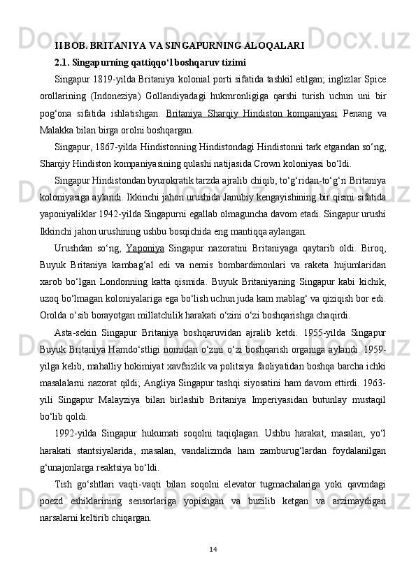 II BOB. BRITANIYA VA SINGAPURNING ALOQALARI
2.1. Singapurning qattiqqo‘l boshqaruv tizimi
Singapur 1819-yilda Britaniya kolonial porti sifatida tashkil etilgan; inglizlar Spice
orollarining   (Indoneziya)   Gollandiyadagi   hukmronligiga   qarshi   turish   uchun   uni   bir
pog‘ona   sifatida   ishlatishgan.   Britaniya   Sharqiy   Hindiston   kompaniyasi   Penang   va
Malakka bilan birga orolni boshqargan.
Singapur, 1867-yilda Hindistonning Hindistondagi Hindistonni tark etgandan so‘ng,
Sharqiy Hindiston kompaniyasining qulashi natijasida Crown koloniyasi bo‘ldi.
Singapur Hindistondan byurokratik tarzda ajralib chiqib, to‘g‘ridan-to‘g‘ri Britaniya
koloniyasiga aylandi. Ikkinchi jahon urushida Janubiy kengayishining bir qismi sifatida
yaponiyaliklar 1942-yilda Singapurni egallab olmaguncha davom etadi. Singapur urushi
Ikkinchi jahon urushining ushbu bosqichida eng mantiqqa aylangan.
Urushdan   so‘ng,   Yaponiya   Singapur   nazoratini   Britaniyaga   qaytarib   oldi.   Biroq,
Buyuk   Britaniya   kambag‘al   edi   va   nemis   bombardimonlari   va   raketa   hujumlaridan
xarob   bo‘lgan   Londonning   katta   qismida.   Buyuk   Britaniyaning   Singapur   kabi   kichik,
uzoq bo‘lmagan koloniyalariga ega bo‘lish uchun juda kam mablag‘ va qiziqish bor edi.
Orolda o‘sib borayotgan millatchilik harakati o‘zini o‘zi boshqarishga chaqirdi.
Asta-sekin   Singapur   Britaniya   boshqaruvidan   ajralib   ketdi.   1955-yilda   Singapur
Buyuk Britaniya Hamdo‘stligi nomidan o‘zini o‘zi boshqarish organiga aylandi. 1959-
yilga kelib, mahalliy hokimiyat xavfsizlik va politsiya faoliyatidan boshqa barcha ichki
masalalarni nazorat qildi; Angliya Singapur tashqi siyosatini ham davom ettirdi. 1963-
yili   Singapur   Malayziya   bilan   birlashib   Britaniya   Imperiyasidan   butunlay   mustaqil
bo‘lib qoldi.
1992-yilda   Singapur   hukumati   soqolni   taqiqlagan.   Ushbu   harakat,   masalan,   yo‘l
harakati   stantsiyalarida,   masalan,   vandalizmda   ham   zamburug‘lardan   foydalanilgan
g‘unajonlarga reaktsiya bo‘ldi.
Tish   go‘shtlari   vaqti-vaqti   bilan   soqolni   elevator   tugmachalariga   yoki   qavmdagi
poezd   eshiklarining   sensorlariga   yopishgan   va   buzilib   ketgan   va   arzimaydigan
narsalarni keltirib chiqargan.
14