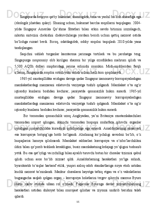 Singapurda beqiyos qat'iy hukumat, shuningdek, toza va yashil bo‘lish sharafiga ega
(ekologik jihatdan qulay). Shuning uchun, hukumat barcha soqollarni taqiqlagan. 2004-
yilda   Singapur   Amerika   Qo‘shma   Shtatlari   bilan   erkin   savdo   bitimini   imzolagach,
nikotin   sintezini   chekishni   chekuvchilarga   yordam   berish   uchun   qattiq   nazorat   ostida
bo‘lishga   ruxsat   berdi.   Biroq,   odatdagidek,   oddiy   soqolni   taqiqlash   2010-yilda   yana
tasdiqlangan.
Saqichni   ushlab   turganlar   kamtarona   jarimaga   tortiladi   va   bu   jarohatga   teng.
Singapurga   noqonuniy   olib   kirilgan   shaxsni   bir   yilga   ozodlikdan   mahrum   qilish   va
5,500   AQSh   dollari   miqdoridagi   jarima   solinishi   mumkin.   Mish-mishlaridan   farqli
o‘laroq, Singapurda soqolni sotish yoki sotish uchun hech kim qoqilmaydi.
1965-yil mustaqillikka erishgan davrga qadar Singapur zamonaviy korrupsiyalashgan
mamlakatlardagi   manzarani   eslatuvchi   vaziyatga   tushib   qolgandi.   Mamlakat   o ta   og irʻ ʻ
iqtisodiy   kunlarni   boshdan   kechirar,   jamiyatda   qonunsizlik   hukm   surardi.   1965-yil
mustaqillikka   erishgan   davrga   qadar   Singapur   zamonaviy   korrupsiyalashgan
mamlakatlardagi   manzarani   eslatuvchi   vaziyatga   tushib   qolgandi.   Mamlakat   o ta   og ir
ʻ ʻ
iqtisodiy kunlarni boshdan kechirar, jamiyatda qonunsizlik hukm surardi.
Bir   tomondan   qonunchilik   uzoq   Angliyadan,   ya ni   Britaniya   mustamlakachilari	
ʼ
tomonidan   import   qilingan,   ikkinchi   tomondan   huquqni   muhofaza   qiluvchi   organlar
uyushgan   jinoyatchilikka   kurashish   qobiliyatiga   ega   emasdi.   Amaldorlarning   aksariyati
esa   korrupsiya   botqog iga   botib   bo lgandi.   Aholining   ko pchiligi   savodsiz   bo lib,   o z	
ʻ ʻ ʻ ʻ ʻ
huquqlarini   himoya   qilolmasdi.   Mamlakat   rahbarlari   korrupsiya   va   o zibo larchilikni	
ʻ ʻ
ildizi bilan qo porib tashlash kerakligini, busiz mamlakatning kelajagi yo qligini tushunib	
ʻ ʻ
yetdi. Bu esa qat iyligi va izchilligi bilan ajralib turuvchi butun bir choralar tizimini qabul	
ʼ
qilish   uchun   asos   bo lib   xizmat   qildi.   Amaldorlarning   harakatlari   yo lga   solindi,	
ʻ ʻ
byurokratik to siqlar  bartaraf etildi, yuqori  axloq-odob standartlariga rioya etish ustidan	
ʻ
kuchli  nazorat   ta minlandi.  Mazkur   choralarni   hayotga tatbiq  etgan  va o z  vakolatlarini	
ʼ ʻ
bugungacha saqlab qolgan organ – korrupsiya holatlarini tergov qiluvchi maxsus Byuro
illatni   mahv   etishda   ulkan   rol   o ynadi.   Fuqarolar   Byuroga   davlat   xizmatchilarining	
ʻ
harakatlari   ustidan   shikoyat   bilan   murojaat   qilishar   va   ziyonni   undirib   berishni   talab
qilardi.
15 