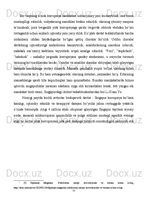        Bir vaqtning o zida korrupsiya harakatlari uchun jinoiy jazo kuchaytirildi, sud tizimiʻ
mustaqilligi oshirildi, sudyalarning maoshlari keskin oshirildi, ularning ijtimoiy maqomi
ta minlandi,   pora   berganlik   yoki   korrupsiyaga   qarshi   tergovda   ishtirok   etishdan   bo yin	
ʼ ʻ
tovlaganlik uchun sezilarli iqtisodiy jazo joriy etildi. Ko plab davlat tashkilotlarida barcha	
ʻ
xodimlarni   ishdan   haydashgacha   bo lgan   qattiq   choralar   ko rildi.   Ushbu   choralar	
ʻ ʻ
davlatning   iqtisodiyotga   aralashuvini   kamaytirish,   amaldorlarning   maoshini   oshirish,
malakali   ma muriy   kadrlarni   tayyorlash   orqali   amalga   oshirildi.   “Foiz”,   “taqdirlash”,	
ʼ
“bakshish”   –   mahalliy   jargonda   korrupsiyani   qanday   atashmasin,   u   osiyocha   turmush
tarzining ko rinishlaridan biridir. Vazirlar va amaldor shaxslar ehtiyojlari talab qilayotgan
ʻ
darajada maoshlariga yashay olmaydi. Mansabi  qanchalik yuqori bo lsa, ularning uylari	
ʻ
ham shuncha ko p. Bu ham yetmaganidek, ularning xotinlari, jazmanlari ko p. Erlarining	
ʻ ʻ
mansablariga   qarab   tilla   taqinchoqlari   ham   qimmatbaho.   Bunday   mamlakatlarda   biznes
qiluvchi  singapurliklar  yaramas  odatlarni   uyga olib  kirmasliklari   kerak,  deb  yozgan edi
mamlakat bosh vaziri, Singapurdagi islohot tashabbuskorlaridan biri Li Kuan Yu.
Hozirgi  paytda   kuchli   avtoritar   boshqaruvli  davlat  -   Singapur  korrupsiya  ko lami	
ʻ
kamligi,   iqtisodiy   erkinlik   va   taraqqiyot   darajasi   bo yicha   jahon   reytinggida   yetakchi	
ʻ
o rinda   bormoqda.   Atigi   4   million   aholi   istiqomat   qilayotgan   Singapur   tajribasi   siyosiy	
ʻ
iroda,   samarali   antikorrupsion   qonunchilik   va   pulga   sotilmas   mustaqil   agentlik   evaziga
atigi bir necha yilda korrupsiyani juda past darajaga tushirish mumkinligini namoyish etdi
5
.
5
  [7]   Diplomat   Magazine:   O'zbekiston   xorijiy   investitsiyalar   va   turizm   uchun   ochiq,
https://kun.uz/uz/news/2019/01/10/diplomat-magazine-ozbekiston-xorijiy-investitsiyalar-va-turizm-uchun-ochiq
16 