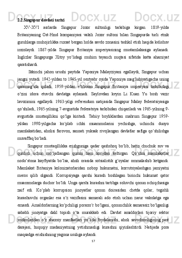 2.2.Singapur davlati tarixi
XV-XVI   asrlarda   Singapur   Joxor   sultonligi   tarkibiga   kirgan.   1819-yilda
Britaniyaning   Ost-Hind   kompaniyasi   vakili   Joxor   sultoni   bilan   Singapurda   turli   etnik
guruhlarga muhojirlikka ruxsat bergan holda savdo zonasini tashkil etish haqida kelishuv
imzolaydi.   1867-yilda   Singapur   Britaniya   imperiyasining   mustamlakasiga   aylanadi.
Inglizlar   Singapurga   Xitoy   yo lidagi   muhim   tayanch   nuqtasi   sifatida   katta   ahamiyatʻ
qaratishardi.
            Ikkinchi   jahon   urushi   paytida   Yaponiya   Malayziyani   egallaydi,   Singapur   uchun
jangni yutadi. 1942-yildan to 1945-yil sentyabr oyida Yaponiya mag lubiyatigacha uning	
ʻ
qaramog ida   qoladi.   1959-yildan   e tiboran   Singapur   Britaniya   imperiyasi   tarkibidagi	
ʻ ʼ
o zini   idora   etuvchi   davlatga   aylanadi.   Saylovdan   keyin   Li   Kuan   Yu   bosh   vazir	
ʻ
lavozimini   egallaydi.   1963-yilgi   referendum   natijasida   Singapur   Malay   federatsiyasiga
qo shiladi, 1965-yilning 7-avgustida federatsiya tarkibidan chiqariladi va 1965-yilning 9-
ʻ
avgustida   mustaqillikni   qo lga   kiritadi.   Tabiiy   boyliklardan   mahrum   Singapur   1959-	
ʻ
yildan   1990-yilgacha   ko plab   ichki   muammolarini   yechishga,   uchinchi   dunyo
ʻ
mamlakatidan,   aholisi   farovon,   sanoati   yuksak   rivojlangan   davlatlar   safiga   qo shilishga	
ʻ
muvaffaq bo ladi.	
ʻ
            Singapur   mustaqillikka   erishguniga   qadar   qashshoq   bo lib,   hatto   chuchuk   suv   va	
ʻ
qurilish   uchun   mo ljallangan   qumni   ham   xorijdan   keltirgan.   Qo shni   mamlakatlar	
ʻ ʻ
nodo stona   kayfiyatda   bo lsa,   aholi   orasida   sotsialistik   g oyalar   ommalashib   ketgandi.	
ʻ ʻ ʻ
Mamlakat   Britaniya   kolonizatorlaridan   nobop   hukumatni,   korrutsiyalashgan   jamiyatni
meros   qilib   olgandi.   Korrupsiyaga   qarshi   kurash   boshlagan   birinchi   hukumat   qator
muammolarga duchor bo ldi. Unga qarshi kurashni tartibga soluvchi qonun ochiqchasiga	
ʻ
zaif   edi.   Ko plab   korrupsion   jinoyatlar   qonun   doirasidan   chetda   qolar,   tegishli	
ʻ
kurashuvchi   organlar   esa   o z   vazifasini   samarali   ado   etish   uchun   zarur   vakolatga   ega	
ʻ
emasdi. Amaldorlarning ko pchiligi poraxo r bo lgani, qonunchilik samarasiz bo lganligi
ʻ ʻ ʻ ʻ
sababli   jinoyatga   dalil   topish   o ta   murakkab   edi.	
ʻ   Davlat   amaldorlari   tijoriy   sektor
xodimlaridan   o z   shaxsiy   manfaatlari   yo lida   foydalanishi,   aholi   savodxonligining   past	
ʻ ʻ
darajasi,   huquqiy   madaniyatning   yetishmasligi   kurashni   qiyinlashtirdi.   Natijada   pora
maqsadga erishishning yagona usuliga aylandi.
17 
