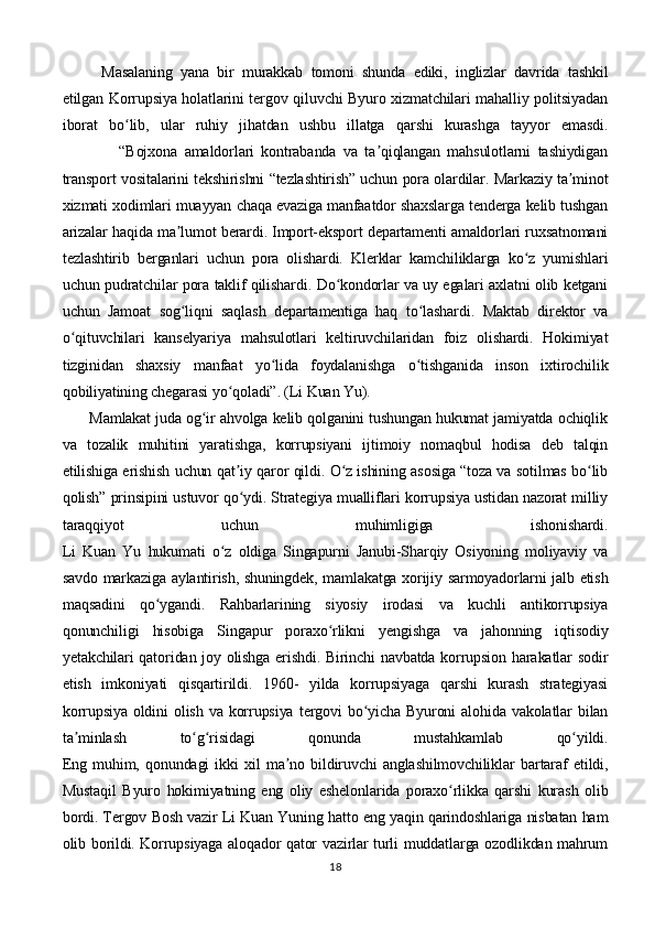 Masalaning   yana   bir   murakkab   tomoni   shunda   ediki,   inglizlar   davrida   tashkil
etilgan Korrupsiya holatlarini tergov qiluvchi Byuro xizmatchilari mahalliy politsiyadan
iborat   bo lib,   ular   ruhiy   jihatdan   ushbu   illatga   qarshi   kurashga   tayyor   emasdi.ʻ
                “Bojxona   amaldorlari   kontrabanda   va   ta qiqlangan   mahsulotlarni   tashiydigan	
ʼ
transport vositalarini tekshirishni “tezlashtirish” uchun pora olardilar. Markaziy ta minot	
ʼ
xizmati xodimlari muayyan chaqa evaziga manfaatdor shaxslarga tenderga kelib tushgan
arizalar haqida ma lumot berardi. Import-eksport departamenti amaldorlari ruxsatnomani	
ʼ
tezlashtirib   berganlari   uchun   pora   olishardi.   Klerklar   kamchiliklarga   ko z   yumishlari	
ʻ
uchun pudratchilar pora taklif qilishardi. Do kondorlar va uy egalari axlatni olib ketgani	
ʻ
uchun   Jamoat   sog liqni   saqlash   departamentiga   haq   to lashardi.   Maktab   direktor   va	
ʻ ʻ
o qituvchilari   kanselyariya   mahsulotlari   keltiruvchilaridan   foiz   olishardi.   Hokimiyat	
ʻ
tizginidan   shaxsiy   manfaat   yo lida   foydalanishga   o tishganida   inson   ixtirochilik	
ʻ ʻ
qobiliyatining chegarasi yo qoladi”. (Li Kuan Yu).	
ʻ
       Mamlakat juda og ir ahvolga kelib qolganini tushungan hukumat jamiyatda ochiqlik	
ʻ
va   tozalik   muhitini   yaratishga,   korrupsiyani   ijtimoiy   nomaqbul   hodisa   deb   talqin
etilishiga erishish uchun qat iy qaror qildi. O z ishining asosiga “toza va sotilmas bo lib	
ʼ ʻ ʻ
qolish” prinsipini ustuvor qo ydi. Strategiya mualliflari korrupsiya ustidan nazorat milliy
ʻ
taraqqiyot   uchun   muhimligiga   ishonishardi.
Li   Kuan   Yu   hukumati   o z   oldiga   Singapurni   Janubi-Sharqiy   Osiyoning   moliyaviy   va	
ʻ
savdo markaziga aylantirish, shuningdek, mamlakatga xorijiy sarmoyadorlarni jalb etish
maqsadini   qo ygandi.   Rahbarlarining   siyosiy   irodasi   va   kuchli   antikorrupsiya	
ʻ
qonunchiligi   hisobiga   Singapur   poraxo rlikni   yengishga   va   jahonning   iqtisodiy	
ʻ
yetakchilari qatoridan joy olishga erishdi. Birinchi navbatda korrupsion harakatlar sodir
etish   imkoniyati   qisqartirildi.   1960-   yilda   korrupsiyaga   qarshi   kurash   strategiyasi
korrupsiya   oldini  olish   va  korrupsiya   tergovi  bo yicha  Byuroni   alohida  vakolatlar   bilan	
ʻ
ta minlash   to g risidagi   qonunda   mustahkamlab   qo yildi.	
ʼ ʻ ʻ ʻ
Eng   muhim,   qonundagi   ikki   xil   ma no   bildiruvchi   anglashilmovchiliklar   bartaraf   etildi,	
ʼ
Mustaqil   Byuro   hokimiyatning   eng   oliy   eshelonlarida   poraxo rlikka   qarshi   kurash   olib	
ʻ
bordi. Tergov Bosh vazir Li Kuan Yuning hatto eng yaqin qarindoshlariga nisbatan ham
olib borildi. Korrupsiyaga aloqador qator vazirlar turli muddatlarga ozodlikdan mahrum
18 