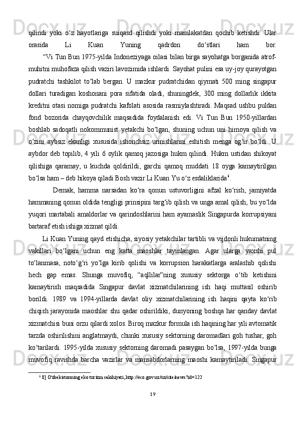 qilindi   yoki   o z   hayotlariga   suiqasd   qilishdi   yoki   mamlakatdan   qochib   ketishdi.   Ularʻ
orasida   Li   Kuan   Yuning   qadrdon   do stlari   ham   bor.	
ʻ
        “Vi Tun Bun 1975-yilda Indoneziyaga oilasi bilan birga sayohatga borganida atrof-
muhitni muhofaza qilish vaziri lavozimida ishlardi. Sayohat pulini esa uy-joy qurayotgan
pudratchi   tashkilot   to lab   bergan.   U   mazkur   pudratchidan   qiymati   500   ming   singapur	
ʻ
dollari   turadigan   koshonani   pora   sifatida   oladi,   shuningdek,   300   ming   dollarlik   ikkita
kreditni  otasi  nomiga pudratchi  kafolati  asosida  rasmiylashtiradi.  Maqsad  ushbu puldan
fond   bozorida   chayqovchilik   maqsadida   foydalanish   edi.   Vi   Tun   Bun   1950-yillardan
boshlab   sadoqatli   nokommunist   yetakchi   bo lgan,   shuning   uchun   uni   himoya   qilish   va	
ʻ
o zini   aybsiz   ekanligi   xususida   ishonchsiz   urinishlarini   eshitish   menga   og ir   bo ldi.   U	
ʻ ʻ ʻ
aybdor deb topilib, 4 yili  6 oylik qamoq jazosiga hukm qilindi. Hukm  ustidan shikoyat
qilishiga   qaramay,   u   kuchda   qoldirildi,   garchi   qamoq   muddati   18   oyga   kamaytirilgan
bo lsa ham – deb hikoya qiladi Bosh vazir Li Kuan Yu o z esdaliklarida
ʻ ʻ 6
.
              Demak,   hamma   narsadan   ko ra   qonun   ustuvorligini   afzal   ko rish,   jamiyatda	
ʻ ʻ
hammaning qonun oldida tengligi prinsipini targ ib qilish va unga amal qilish, bu yo lda	
ʻ ʻ
yuqori  martabali  amaldorlar  va  qarindoshlarini  ham  ayamaslik  Singapurda korrupsiyani
bartaraf etish ishiga xizmat qildi.
        Li Kuan Yuning qayd etishicha, siyosiy yetakchilar tartibli va vijdonli hukumatning
vakillari   bo lgani   uchun   eng   katta   maoshlar   tayinlangan.   Agar   ularga   yaxshi   pul	
ʻ
to lanmasa,   noto g ri   yo lga   kirib   qolishi   va   korrupsion   harakatlarga   aralashib   qolishi	
ʻ ʻ ʻ ʻ
hech   gap   emas.   Shunga   muvofiq,   “aqllilar”ning   xususiy   sektorga   o tib   ketishini	
ʻ
kamaytirish   maqsadida   Singapur   davlat   xizmatchilarining   ish   haqi   muttasil   oshirib
borildi.   1989   va   1994-yillarda   davlat   oliy   xizmatchilarining   ish   haqini   qayta   ko rib	
ʻ
chiqish jarayonida maoshlar  shu qadar oshirildiki, dunyoning boshqa  har qanday davlat
xizmatchisi buni orzu qilardi xolos. Biroq mazkur formula ish haqining har yili avtomatik
tarzda oshirilishini anglatmaydi, chunki xususiy sektorning daromadlari goh tushar, goh
ko tarilardi. 1995-yilda xususiy sektorning daromadi pasaygan bo lsa, 1997-yilda bunga	
ʻ ʻ
muvofiq   ravishda   barcha   vazirlar   va   mansabdorlarning   maoshi   kamaytiriladi.   Singapur
6
 8] O'zbekistonning eko turizm salohiyati, http://eco.gov.uz/uz/site/news?id=122
19 