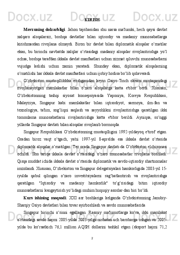 KIRISH
Mavzuning   dolzarbligi .   Jahon   tajribasidan   shu   narsa   ma'lumki,   hech   qaysi   davlat
xalqaro   aloqalarsiz,   boshqa   davlatlar   bilan   iqtisodiy   va   madaniy   munosabatlarga
kirishmasdan   rivojlana   olmaydi.   Biron   bir   davlat   bilan   diplomatik   aloqalar   o‘rnatilar
ekan,   bu   birinchi   navbatda   xalqlar   o‘rtasidagi   madaniy   aloqalar   rivojlantirishga   yo‘l
ochsa, boshqa tarafdan ikkala davlat manfaatlari uchun xizmat qiluvchi munosabatlarni
vujudga   kelishi   uchun   zamin   yaratadi.   Shunday   ekan,   diplomatik   aloqalarning
o‘rnatilishi har ikkala davlat manfaatlari uchun ijobiy hodisa bo‘lib qolaveradi.
O‘zbekiston   mustaqillikkka   erishganidan   keyin   Osiyo-Tinch   okeani   mintaqasidagi
rivojlanayotgan   mamlakatlar   bilan   o‘zaro   aloqalarga   katta   e'tibor   berdi.   Xususan,
O‘zbekistonning   tashqi   siyosat   konsepsiyasida   Yaponiya,   Koreya   Respublikasi,
Malayziya,   Singapur   kabi   mamlakatlar   bilan   iqtisodiyot,   sarmoya,   ilm-fan   va
texnologiya,   ta'lim,   sog‘liqni   saqlash   va   sayyohlikni   rivojlantirishga   qaratilgan   ikki
tomonlama   munosabatlarni   rivojlantirishga   katta   e'tibor   berildi.   Ayniqsa,   so‘nggi
yillarda Singapur davlati bilan aloqalar rivojlanib bormoqda.
Singapur   Respublikasi   O‘zbekistonning   mustaqilligini   1992-yildayoq   e'tirof   etgan.
Oradan   biroz   vaqt   o‘tgach,   ya'ni   1997-yil   8-aprelda   esa   ikkala   davlat   o‘rtasida
diplomatik aloqalar o‘rnatilgan. Tez orada Singapur davlati-da O‘zbekiston elchixonasi
ochildi.   Shu   tariqa   ikkala   davlat   o‘rtasidagi   o‘zaro   munosabatlar   rivojlana   boshladi.
Qisqa muddat ichida ikkala davlat o‘rtasida diplomatik va savdo-iqtisodiy shartnomalar
imzolandi. Xususan, O‘zbekiston va Singapur delegatsiyalari hamkorligida 2003-yil 15-
iyulda   qabul   qilingan   o‘zaro   investitsiyalarni   rag‘batlantirish   va   rivojlantirishga
qaratilgan   "Iqtisodiy   va   madaniy   hamkorlik"   to‘g‘risidagi   bitim   iqtisodiy
munosabatlarni kengaytirish yo‘lidagi muhim huquqiy asoslar-dan biri bo‘ldi.
Kurs   ishining   maqsadi .   XXI   asr   boshlariga   kelganda   O‘zbekistonning   Janubiy-
Sharqiy Osiyo davlatlari bilan tovar ayirboshlash va savdo munosabatlarida
Singapur   birinchi   o‘rinni   egallagan.   Rasmiy   ma'lumotlarga   ko‘ra,   ikki   mamlakat
o‘rtasidagi savdo hajmi 2005-yilda 2003-yilga nisbatan uch barobarga oshgan va 2005-
yilda   bu   ko‘rsatkich   76,1   million   AQSH   dollarini   tashkil   etgan   (eksport   hajmi   71,2
2 