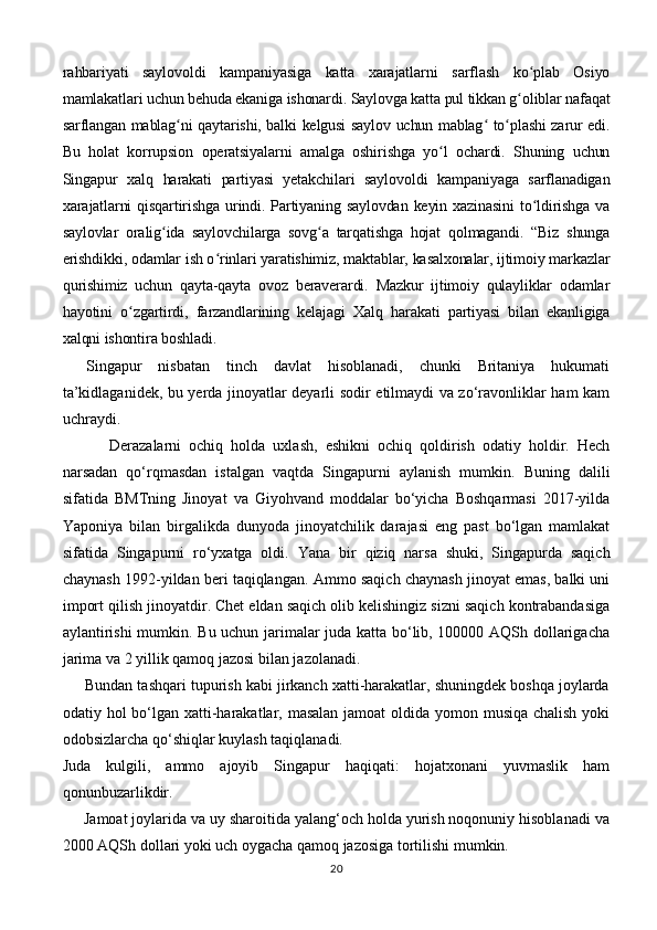 rahbariyati   saylovoldi   kampaniyasiga   katta   xarajatlarni   sarflash   ko plab   Osiyoʻ
mamlakatlari uchun behuda ekaniga ishonardi. Saylovga katta pul tikkan g oliblar nafaqat	
ʻ
sarflangan mablag ni qaytarishi, balki kelgusi saylov uchun mablag  to plashi zarur edi.	
ʻ ʻ ʻ
Bu   holat   korrupsion   operatsiyalarni   amalga   oshirishga   yo l   ochardi.   Shuning   uchun	
ʻ
Singapur   xalq   harakati   partiyasi   yetakchilari   saylovoldi   kampaniyaga   sarflanadigan
xarajatlarni  qisqartirishga urindi. Partiyaning saylovdan  keyin xazinasini  to ldirishga va	
ʻ
saylovlar   oralig ida   saylovchilarga   sovg a   tarqatishga   hojat   qolmagandi.   “Biz   shunga	
ʻ ʻ
erishdikki, odamlar ish o rinlari yaratishimiz, maktablar, kasalxonalar, ijtimoiy markazlar	
ʻ
qurishimiz   uchun   qayta-qayta   ovoz   beraverardi.   Mazkur   ijtimoiy   qulayliklar   odamlar
hayotini   o zgartirdi,   farzandlarining   kelajagi   Xalq   harakati   partiyasi   bilan   ekanligiga	
ʻ
xalqni ishontira boshladi.
Singapur   nisbatan   tinch   davlat   hisoblanadi,   chunki   Britaniya   hukumati
ta’kidlaganidek, bu yerda jinoyatlar deyarli sodir etilmaydi va zo‘ravonliklar ham kam
uchraydi.
            Derazalarni   ochiq   holda   uxlash,   eshikni   ochiq   qoldirish   odatiy   holdir.   Hech
narsadan   qo‘rqmasdan   istalgan   vaqtda   Singapurni   aylanish   mumkin.   Buning   dalili
sifatida   BMTning   Jinoyat   va   Giyohvand   moddalar   bo‘yicha   Boshqarmasi   2017-yilda
Yaponiya   bilan   birgalikda   dunyoda   jinoyatchilik   darajasi   eng   past   bo‘lgan   mamlakat
sifatida   Singapurni   ro‘yxatga   oldi.   Yana   bir   qiziq   narsa   shuki,   Singapurda   saqich
chaynash 1992-yildan beri taqiqlangan.   Ammo saqich chaynash jinoyat emas, balki uni
import qilish jinoyatdir. Chet eldan saqich olib kelishingiz sizni saqich kontrabandasiga
aylantirishi  mumkin. Bu uchun jarimalar juda katta bo‘lib, 100000 AQSh dollarigacha
jarima va 2 yillik qamoq jazosi bilan jazolanadi.
      Bundan tashqari tupurish kabi jirkanch xatti-harakatlar, shuningdek boshqa joylarda
odatiy hol  bo‘lgan xatti-harakatlar, masalan jamoat oldida yomon musiqa chalish  yoki
odobsizlarcha qo‘shiqlar kuylash taqiqlanadi.
Juda   kulgili,   ammo   ajoyib   Singapur   haqiqati:   hojatxonani   yuvmaslik   ham
qonunbuzarlikdir.
     Jamoat joylarida va uy sharoitida yalang‘och holda yurish noqonuniy hisoblanadi va
2000 AQSh dollari yoki uch oygacha qamoq jazosiga tortilishi mumkin.
20 