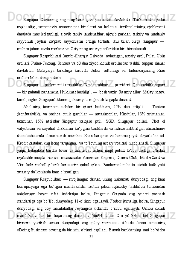 Singapur   Osiyoning   eng   rang-barang   va   jozibador     davlatidir.   Turli   madaniyatlar
uyg‘uinligi,   zamonaviy   osmono‘par   binolarni   va   kolonial   tuzilmalarining   ajablanarli
darajada   mos   kelganligi,   ajoyib   tabiiy   landshaftlar,   ajoyib   parklar,   tarixiy   va   madaniy
sayyohlik   joylari   ko‘plab   sayyohlarni   o‘ziga   tortadi.   Shu   bilan   birga   Singapur   —  
muhim jahon savdo markazi va Osiyoning asosiy portlaridan biri hisoblanadi.
Singapur Respublikasi Janubi-Sharqiy Osiyoda joylashgan, asosiy orol, Pulau Ubin
orollari, Pulau-Tekong, Sentosa va 60 dan ziyod kichik orollardan tashkil topgan shahar
davlatidir.   Malayziya   tarkibiga   kiruvchi   Johor   sultonligi   va   Indoneziyaning   Riau
orollari bilan chegaradosh.
Singapur — parlamentli respublika. Davlat rahbari — prezident. Qonunchilik organi
— bir palatali parlament. Hukumat boshlig‘i —    bosh vazir. Rasmiy tillar: Malay, xitoy,
tamil, ingliz. Singapurliklarning aksariyati ingliz tilida gaplashishadi.
Aholining   taxminan   uchdan   bir   qismi   buddizm,   20%   dan   ortig‘i   —   Taoizm
(konfutsiylik),   va   boshqa   etnik   guruhlar   —   musulmonlar,   Hindular,   13%   xristianlar,
taxminan   15%   ateistlar.   Singapur   xalqaro   puli:   SGD,   Singapur   dollari.   Chet   el
valyutasini   va  sayohat   cheklarini   ko‘pgina  banklarda   va  ixtisoslashtirilgan   almashinuv
shaxobchalarida   almashtirish   mumkin.   Kurs   barqaror   va   hamma   joyda   deyarli   bir   xil.
Kredit kartalari eng keng tarqalgan,    va to‘lovning asosiy vositasi hisoblanadi. Singapur
yaqin   kelajakda   barcha   tovar   va   xizmatlar   uchun   naqd   pulsiz   to‘lov   usuliga   o‘tishni
rejalashtirmoqda.   Barcha   muassasalar   American   Express,   Diners   Club,   MasterCard   va
Visa   kabi   mahalliy   bank   kartalarini   qabul   qiladi.   Bankomatlar   hatto   kichik   kafe   yoki
xususiy do‘konlarda ham o‘rnatilgan.
Singapur   Respublikasi   —   rivojlangan   davlat,   uning   hukumati   dunyodagi   eng   kam
korrupsiyaga   ega   bo‘lgan   mamlakatdir.   Butun   jahon   iqtisodiy   tashkiloti   tomonidan
aniqlangan   hayot   sifati   indeksiga   ko‘ra,   Singapur   Osiyoda   eng   yuqori   yashash
standartiga ega bo‘lib, dunyodagi 11-o‘rinni egallaydi. Forbes jurnaliga ko‘ra, Singapur
dunyodagi   eng   boy   mamlakatlar   reytingida   uchinchi   o‘rinni   egallaydi.   Ushbu   kichik
mamlakatda   har   bir   fuqaroning   daromadi   56694   dollar.   O‘n   yil   ketma-ket   Singapur
biznesni   yuritish   uchun   dunyodagi   eng   qulay   mamlakat   sifatida   Jahon   bankining
«Doing Business» reytingida birinchi o‘rinni egalladi. Buyuk banklarning soni bo‘yicha
21 