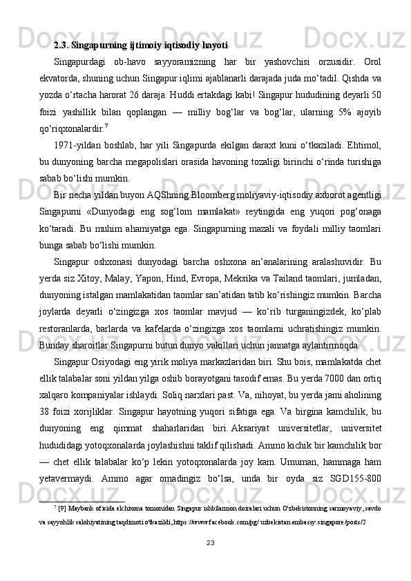 2.3. Singapurning ijtimoiy iqtisodiy hayoti
Singapurdagi   ob-havo   sayyoramizning   har   bir   yashovchisi   orzusidir.   Orol
ekvatorda, shuning uchun Singapur iqlimi ajablanarli darajada juda mo‘tadil. Qishda va
yozda o‘rtacha harorat 26 daraja. Huddi ertakdagi kabi! Singapur hududining deyarli 50
foizi   yashillik   bilan   qoplangan   —   milliy   bog‘lar   va   bog‘lar,   ularning   5%   ajoyib
qo‘riqxonalardir. 7
1971-yildan   boshlab,   har   yili   Singapurda   ekilgan   daraxt   kuni   o‘tkaziladi.   Ehtimol,
bu dunyoning barcha megapolislari orasida havoning tozaligi birinchi o‘rinda turishiga
sabab bo‘lishi mumkin.
Bir necha yildan buyon AQShning Bloomberg moliyaviy-iqtisodiy axborot agentligi
Singapurni   «Dunyodagi   eng   sog‘lom   mamlakat»   reytingida   eng   yuqori   pog‘onaga
ko‘taradi.   Bu   muhim   ahamiyatga   ega.   Singapurning   mazali   va   foydali   milliy   taomlari
bunga sabab bo‘lishi mumkin.
Singapur   oshxonasi   dunyodagi   barcha   oshxona   an’analarining   aralashuvidir.   Bu
yerda siz Xitoy, Malay, Yapon, Hind, Evropa, Meksika va Tailand taomlari, jumladan,
dunyoning istalgan mamlakatidan taomlar san’atidan tatib ko‘rishingiz mumkin. Barcha
joylarda   deyarli   o‘zingizga   xos   taomlar   mavjud   —   ko‘rib   turganingizdek,   ko‘plab
restoranlarda,   barlarda   va   kafelarda   o‘zingizga   xos   taomlarni   uchratishingiz   mumkin.
Bunday sharoitlar Singapurni butun dunyo vakillari uchun jannatga aylantirmoqda.
Singapur Osiyodagi eng yirik moliya markazlaridan biri. Shu bois, mamlakatda chet
ellik talabalar soni yildan yilga oshib borayotgani tasodif emas. Bu yerda 7000 dan ortiq
xalqaro kompaniyalar ishlaydi. Soliq narxlari past. Va, nihoyat, bu yerda jami aholining
38   foizi   xorijliklar.   Singapur   hayotning   yuqori   sifatiga   ega.   Va   birgina   kamchilik,   bu
dunyoning   eng   qimmat   shaharlaridan   biri.   Aksariyat   universitetlar,   universitet
hududidagi yotoqxonalarda joylashishni taklif qilishadi. Ammo kichik bir kamchilik bor
—   chet   ellik   talabalar   ko‘p   lekin   yotoqxonalarda   joy   kam.   Umuman,   hammaga   ham
yetavermaydi.   Ammo   agar   omadingiz   bo‘lsa,   unda   bir   oyda   siz   SGD155-800
7
 [9] Maybank ofisida elchixona tomonidan Singapur ishbilarmon doiralari uchun O'zbekistonning sarmoyaviy, savdo
va sayyohlik salohiyatining taqdimoti o'tkazildi, https://www.facebook.com/pg/ uzbekistan.embassy.singapore/posts/2
23 