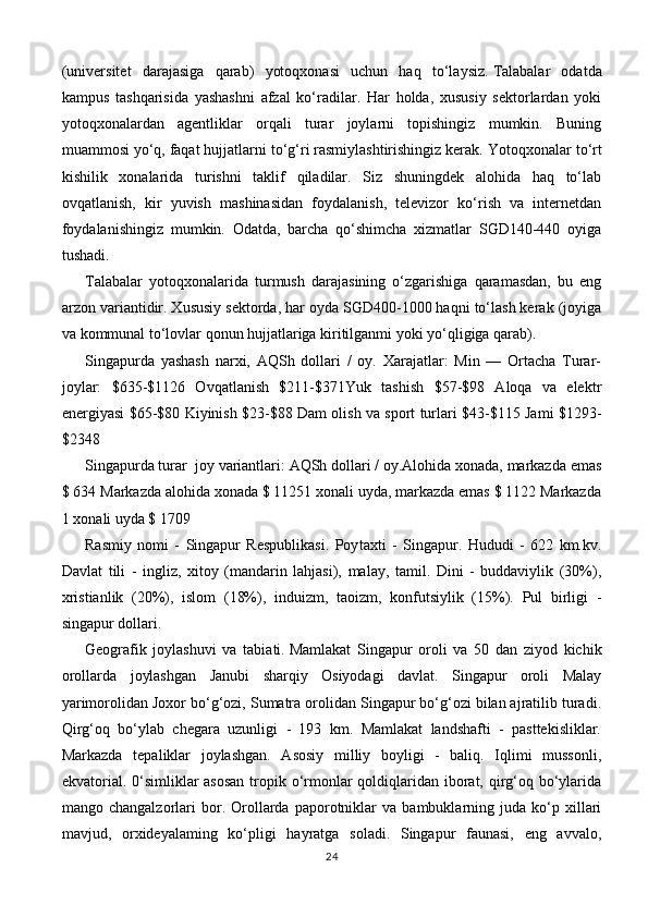 (universitet   darajasiga   qarab)   yotoqxonasi   uchun   haq   to‘laysiz.   Talabalar   odatda
kampus   tashqarisida   yashashni   afzal   ko‘radilar.   Har   holda,   xususiy   sektorlardan   yoki
yotoqxonalardan   agentliklar   orqali   turar   joylarni   topishingiz   mumkin.   Buning
muammosi yo‘q, faqat hujjatlarni to‘g‘ri rasmiylashtirishingiz kerak.   Yotoqxonalar to‘rt
kishilik   xonalarida   turishni   taklif   qiladilar.   Siz   shuningdek   alohida   haq   to‘lab
ovqatlanish,   kir   yuvish   mashinasidan   foydalanish,   televizor   ko‘rish   va   internetdan
foydalanishingiz   mumkin.   Odatda,   barcha   qo‘shimcha   xizmatlar   SGD140-440   oyiga
tushadi.
Talabalar   yotoqxonalarida   turmush   darajasining   o‘zgarishiga   qaramasdan,   bu   eng
arzon variantidir. Xususiy sektorda, har oyda SGD400-1000 haqni to‘lash kerak (joyiga
va kommunal to‘lovlar qonun hujjatlariga kiritilganmi yoki yo‘qligiga qarab).
Singapurda   yashash   narxi,   AQSh   dollari   /   oy.   Xarajatlar:   Min   —   Ortacha   Turar-
joylar:   $635-$1126   Ovqatlanish   $211-$371Yuk   tashish   $57-$98   Aloqa   va   elektr
energiyasi $65-$80 Kiyinish $23-$88 Dam olish va sport turlari $43-$115 Jami $1293-
$2348  
Singapurda turar  joy variantlari: AQSh dollari / oy.Alohida xonada, markazda emas
$ 634 Markazda alohida xonada $ 11251 xonali uyda, markazda emas $ 1122 Markazda
1 xonali uyda $ 1709
Rasmiy   nomi   -   Singapur   Respublikasi.   Poy taxti   -   Singapur.   Hududi   -   622   km.kv.
Davlat   tili   -   ingliz,   xitoy   (mandarin   lahjasi),   malay,   tamil.   Dini   -   buddaviylik   (30%),
xristianlik   (20%),   islom   (18%),   induizm,   taoizm,   konfutsiylik   (15%).   Pul   birligi   -
singapur dollari.
Geografik   joylashuvi   va   tabiati.   Mamlakat   Singapur   oroli   va   50   dan   ziyod   kichik
orollarda   joylash gan   Janubi   sharqiy   Osiyodagi   davlat.   Singapur   oroli   Malay
yarimorolidan Joxor bo‘g‘ozi, Sumatra orolidan Singapur bo‘g‘ozi bilan ajratilib turadi.
Qirg‘oq   bo‘ylab   chegara   uzunligi   -   193   km.   Mamlakat   landshafti   -   pasttekisliklar.
Markazda   tepaliklar   joylashgan.   Asosiy   milliy   boyligi   -   baliq.   Iqlimi   mussonli,
ekvatorial. 0‘simliklar asosan  tropik o‘rmonlar qoldiqlaridan iborat, qirg‘oq bo‘ylarida
mango  changalzorlari   bor.   Orollarda   paporotniklar   va   bambuklarning  juda   ko‘p   xillari
mavjud,   orxideyalaming   ko‘pligi   hayratga   soladi.   Singapur   faunasi,   eng   avvalo,
24 