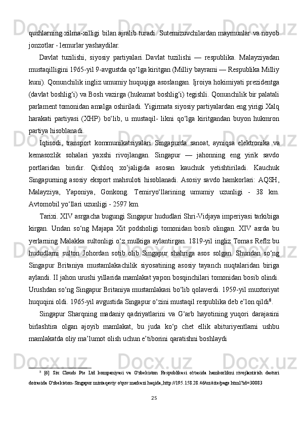 qushlarning xilma-xilligi bilan ajralib turadi. Sutemizuvchilardan maymunlar va noyob
jonzotlar - lemurlar yashaydilar.
Davlat   tuzilishi,   siyosiy   partiyalari.   Davlat   tuzilishi   —   respublika.   Malayziyadan
mustaqilligini 1965-yil 9-avgustda qo‘lga kiritgan (Milliy bayrami — Respublika Milliy
kuni). Qonunchilik ingliz umumiy huquqiga asoslangan. Ijroiya hokimiyati prezidentga
(davlat boshlig‘i) va Bosh vazirga (hukumat boshlig‘i) tegishli. Qonunchilik bir palatali
parlament tomonidan amalga oshiriladi. Yigirmata siyosiy partiyalardan eng yirigi Xalq
harakati   partiyasi   (XHP)   bo‘lib,   u   mustaqil-   likni   qo‘lga   kiritgandan   buyon   hukmron
partiya hisoblanadi.
Iqtisodi,   transport   kommunikatsiyalari.   Singapurda   sanoat,   ayniqsa   elektronika   va
kemasozlik   sohalari   yaxshi   rivojlangan.   Singapur   —   jahonning   eng   yirik   savdo
portlaridan   biridir.   Qishloq   xo‘jaligida   asosan   kauchuk   yetishtiriladi.   Kauchuk
Singapurning   asosiy   eksport   mahsuloti   hisoblanadi.   Asosiy   savdo   hamkorlari:   AQSH,
Malayziya,   Yaponiya,   Gonkong.   Temiryo‘llarining   umumiy   uzunligi   -   38   km.
Avtomobil yo‘llari uzunligi - 2597 km.
Tarixi.   XIV asrgacha bugungi Singapur hududlari Shri-Vidjaya imperiyasi tarkibiga
kirgan.   Undan   so‘ng   Majapa   Xit   podsholigi   tomonidan   bosib   olingan.   XIV   asrda   bu
yerlarning Malakka sultonligi o‘z mulkiga aylantirgan. 1819-yil ingliz Tomas Reflz bu
hududlarni   sulton   Johordan   sotib   olib   Singapur   shahriga   asos   solgan.   Shundan   so‘ng
Singapur   Britaniya   mustamlakachilik   siyosatining   asosiy   tayanch   nuqtalaridan   biriga
aylandi. II jahon urushi yillarida mamlakat yapon bosqinchilari tomonidan bosib olindi.
Urushdan so‘ng Singapur Britaniya mustamlakasi bo‘lib qolaverdi. 1959-yil muxtoriyat
huquqini oldi. 1965-yil avgustida Singapur o‘zini mustaqil respublika deb e’lon qildi 8
.
Singapur   Sharqning   madaniy   qadriyatlarini   va   G‘arb   hayotining   yuqori   darajasini
birlashtira   olgan   ajoyib   mamlakat,   bu   juda   ko‘p   chet   ellik   abituriyentlarni   ushbu
mamlakatda oliy ma’lumot olish uchun e’tiborini qaratishni boshlaydi
8
  [6]   Six   Clouds   Pte   Ltd   kompaniyasi   va   O'zbekiston   Respublikasi   o'rtasida   hamkorlikni   rivojlantirish   dasturi
doirasida O'zbekiston-Singapur mintaqaviy o'quv markazi haqida, http://195.158.28.46/uz/site/page.html?id=30083
25 