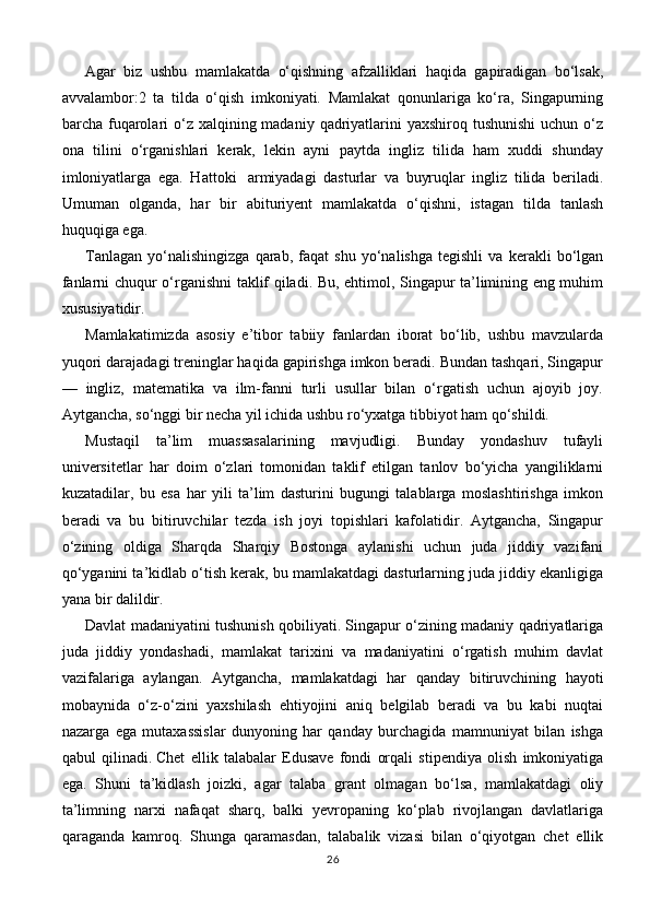 Agar   biz   ushbu   mamlakatda   o‘qishning   afzalliklari   haqida   gapiradigan   bo‘lsak,
avvalambor:2   ta   tilda   o‘qish   imkoniyati.   Mamlakat   qonunlariga   ko‘ra,   Singapurning
barcha fuqarolari  o‘z  xalqining madaniy  qadriyatlarini  yaxshiroq tushunishi  uchun o‘z
ona   tilini   o‘rganishlari   kerak,   lekin   ayni   paytda   ingliz   tilida   ham   xuddi   shunday
imloniyatlarga   ega.   Hattoki     armiyadagi   dasturlar   va   buyruqlar   ingliz   tilida   beriladi.
Umuman   olganda,   har   bir   abituriyent   mamlakatda   o‘qishni,   istagan   tilda   tanlash
huquqiga ega.
Tanlagan   yo‘nalishingizga   qarab,   faqat   shu   yo‘nalishga   tegishli   va   kerakli   bo‘lgan
fanlarni chuqur o‘rganishni taklif qiladi. Bu, ehtimol, Singapur ta’limining eng muhim
xususiyatidir.
Mamlakatimizda   asosiy   e’tibor   tabiiy   fanlardan   iborat   bo‘lib,   ushbu   mavzularda
yuqori darajadagi treninglar haqida gapirishga imkon beradi. Bundan tashqari, Singapur
—   ingliz,   matematika   va   ilm-fanni   turli   usullar   bilan   o‘rgatish   uchun   ajoyib   joy.
Aytgancha, so‘nggi bir necha yil ichida ushbu ro‘yxatga tibbiyot ham qo‘shildi.
Mustaqil   ta’lim   muassasalarining   mavjudligi.   Bunday   yondashuv   tufayli
universitetlar   har   doim   o‘zlari   tomonidan   taklif   etilgan   tanlov   bo‘yicha   yangiliklarni
kuzatadilar,   bu   esa   har   yili   ta’lim   dasturini   bugungi   talablarga   moslashtirishga   imkon
beradi   va   bu   bitiruvchilar   tezda   ish   joyi   topishlari   kafolatidir.   Aytgancha,   Singapur
o‘zining   oldiga   Sharqda   Sharqiy   Bostonga   aylanishi   uchun   juda   jiddiy   vazifani
qo‘yganini ta’kidlab o‘tish kerak, bu mamlakatdagi dasturlarning juda jiddiy ekanligiga
yana bir dalildir.
Davlat madaniyatini tushunish qobiliyati. Singapur o‘zining madaniy qadriyatlariga
juda   jiddiy   yondashadi,   mamlakat   tarixini   va   madaniyatini   o‘rgatish   muhim   davlat
vazifalariga   aylangan.   Aytgancha,   mamlakatdagi   har   qanday   bitiruvchining   hayoti
mobaynida   o‘z-o‘zini   yaxshilash   ehtiyojini   aniq   belgilab   beradi   va   bu   kabi   nuqtai
nazarga   ega   mutaxassislar   dunyoning   har   qanday   burchagida   mamnuniyat   bilan   ishga
qabul   qilinadi.   Chet   ellik   talabalar   Edusave   fondi   orqali   stipendiya   olish   imkoniyatiga
ega.   Shuni   ta’kidlash   joizki,   agar   talaba   grant   olmagan   bo‘lsa,   mamlakatdagi   oliy
ta’limning   narxi   nafaqat   sharq,   balki   yevropaning   ko‘plab   rivojlangan   davlatlariga
qaraganda   kamroq.   Shunga   qaramasdan,   talabalik   vizasi   bilan   o‘qiyotgan   chet   ellik
26 