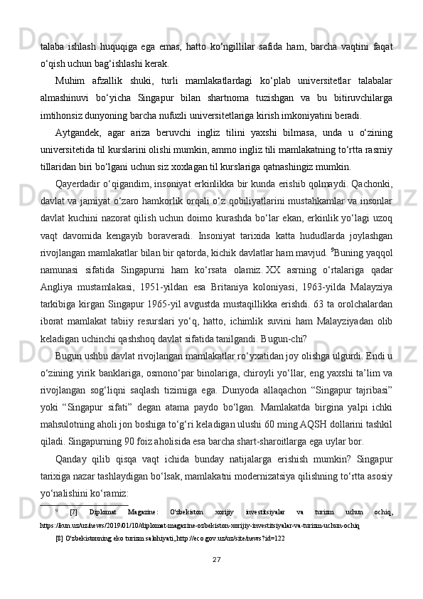 talaba   ishlash   huquqiga   ega   emas,   hatto   ko‘ngillilar   safida   ham,   barcha   vaqtini   faqat
o‘qish uchun bag‘ishlashi kerak.
Muhim   afzallik   shuki,   turli   mamlakatlardagi   ko‘plab   universitetlar   talabalar
almashinuvi   bo‘yicha   Singapur   bilan   shartnoma   tuzishgan   va   bu   bitiruvchilarga
imtihonsiz dunyoning barcha nufuzli universitetlariga kirish imkoniyatini beradi.
Aytgandek,   agar   ariza   beruvchi   ingliz   tilini   yaxshi   bilmasa,   unda   u   o‘zining
universitetida til kurslarini olishi mumkin, ammo ingliz tili mamlakatning to‘rtta rasmiy
tillaridan biri bo‘lgani uchun siz xoxlagan til kurslariga qatnashingiz mumkin.
Qayerdadir o‘qigandim, insoniyat erkinlikka bir kunda erishib qolmaydi. Qachonki,
davlat va jamiyat o‘zaro hamkorlik orqali o‘z qobiliyatlarini mustahkamlar va insonlar
davlat kuchini nazorat qilish uchun doimo kurashda bo‘lar ekan, erkinlik yo‘lagi  uzoq
vaqt   davomida   kengayib   boraveradi.   Insoniyat   tarixida   katta   hududlarda   joylashgan
rivojlangan mamlakatlar bilan bir qatorda, kichik davlatlar ham mavjud.  9
Buning yaqqol
namunasi   sifatida   Singapurni   ham   ko‘rsata   olamiz.   XX   asrning   o‘rtalariga   qadar
Angliya   mustamlakasi,   1951-yildan   esa   Britaniya   koloniyasi,   1963-yilda   Malayziya
tarkibiga kirgan Singapur 1965-yil avgustda mustaqillikka erishdi. 63 ta orolchalardan
iborat   mamlakat   tabiiy   resurslari   yo‘q,   hatto,   ichimlik   suvini   ham   Malayziyadan   olib
keladigan uchinchi qashshoq davlat sifatida tanilgandi. Bugun-chi?  
Bugun ushbu davlat rivojlangan mamlakatlar ro‘yxatidan joy olishga ulgurdi. Endi u
o‘zining yirik banklariga, osmono‘par binolariga, chiroyli yo‘llar, eng yaxshi ta’lim va
rivojlangan   sog‘liqni   saqlash   tizimiga   ega.   Dunyoda   allaqachon   “Singapur   tajribasi”
yoki   “Singapur   sifati”   degan   atama   paydo   bo‘lgan.   Mamlakatda   birgina   yalpi   ichki
mahsulotning aholi jon boshiga to‘g‘ri keladigan ulushi 60 ming AQSH dollarini tashkil
qiladi. Singapurning 90 foiz aholisida esa barcha shart-sharoitlarga ega uylar bor.  
Qanday   qilib   qisqa   vaqt   ichida   bunday   natijalarga   erishish   mumkin?   Singapur
tarixiga nazar tashlaydigan bo‘lsak, mamlakatni modernizatsiya qilishning to‘rtta asosiy
yo‘nalishini ko‘ramiz:
9
  [7]   Diplomat   Magazine:   O'zbekiston   xorijiy   investitsiyalar   va   turizm   uchun   ochiq,
https://kun.uz/uz/news/2019/01/10/diplomat-magazine-ozbekiston-xorijiy-investitsiyalar-va-turizm-uchun-ochiq
[8] O'zbekistonning eko turizm salohiyati, http://eco.gov.uz/uz/site/news?id=122
27 
