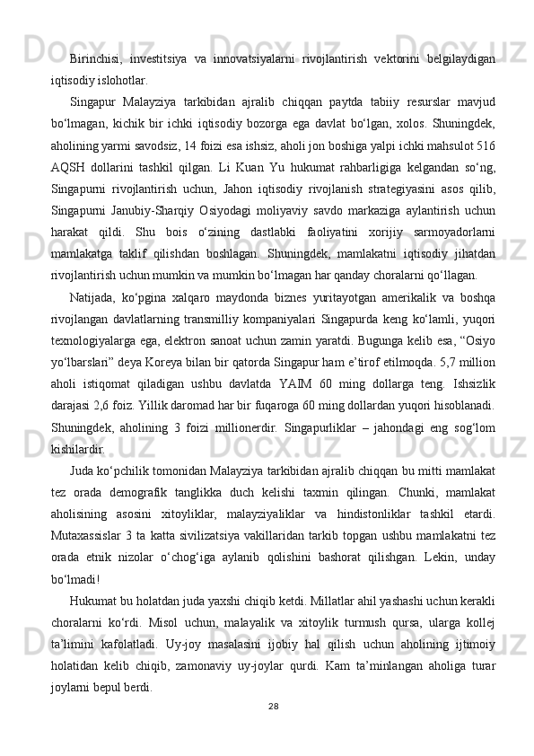 Birinchisi,   investitsiya   va   innovatsiyalarni   rivojlantirish   vektorini   belgilaydigan
iqtisodiy islohotlar.  
Singapur   Malayziya   tarkibidan   ajralib   chiqqan   paytda   tabiiy   resurslar   mavjud
bo‘lmagan,   kichik   bir   ichki   iqtisodiy   bozorga   ega   davlat   bo‘lgan,   xolos.   Shuningdek,
aholining yarmi savodsiz, 14 foizi esa ishsiz, aholi jon boshiga yalpi ichki mahsulot 516
AQSH   dollarini   tashkil   qilgan.   Li   Kuan   Yu   hukumat   rahbarligiga   kelgandan   so‘ng,
Singapurni   rivojlantirish   uchun,   Jahon   iqtisodiy   rivojlanish   strategiyasini   asos   qilib,
Singapurni   Janubiy-Sharqiy   Osiyodagi   moliyaviy   savdo   markaziga   aylantirish   uchun
harakat   qildi.   Shu   bois   o‘zining   dastlabki   faoliyatini   xorijiy   sarmoyadorlarni
mamlakatga   taklif   qilishdan   boshlagan.   Shuningdek,   mamlakatni   iqtisodiy   jihatdan
rivojlantirish uchun mumkin va mumkin bo‘lmagan har qanday choralarni qo‘llagan.  
Natijada,   ko‘pgina   xalqaro   maydonda   biznes   yuritayotgan   amerikalik   va   boshqa
rivojlangan   davlatlarning   transmilliy   kompaniyalari   Singapurda   keng   ko‘lamli,   yuqori
texnologiyalarga ega, elektron sanoat  uchun zamin yaratdi. Bugunga kelib esa, “Osiyo
yo‘lbarslari” deya Koreya bilan bir qatorda Singapur ham e’tirof etilmoqda. 5,7 million
aholi   istiqomat   qiladigan   ushbu   davlatda   YAIM   60   ming   dollarga   teng.   Ishsizlik
darajasi 2,6 foiz. Yillik daromad har bir fuqaroga 60 ming dollardan yuqori hisoblanadi.
Shuningdek,   aholining   3   foizi   millionerdir.   Singapurliklar   –   jahondagi   eng   sog‘lom
kishilardir.
Juda ko‘pchilik tomonidan Malayziya tarkibidan ajralib chiqqan bu mitti mamlakat
tez   orada   demografik   tanglikka   duch   kelishi   taxmin   qilingan.   Chunki,   mamlakat
aholisining   asosini   xitoyliklar,   malayziyaliklar   va   hindistonliklar   tashkil   etardi.
Mutaxassislar   3   ta   katta   sivilizatsiya   vakillaridan   tarkib   topgan   ushbu   mamlakatni   tez
orada   etnik   nizolar   o‘chog‘iga   aylanib   qolishini   bashorat   qilishgan.   Lekin,   unday
bo‘lmadi!
Hukumat bu holatdan juda yaxshi chiqib ketdi. Millatlar ahil yashashi uchun kerakli
choralarni   ko‘rdi.   Misol   uchun,   malayalik   va   xitoylik   turmush   qursa,   ularga   kollej
ta’limini   kafolatladi.   Uy-joy   masalasini   ijobiy   hal   qilish   uchun   aholining   ijtimoiy
holatidan   kelib   chiqib,   zamonaviy   uy-joylar   qurdi.   Kam   ta’minlangan   aholiga   turar
joylarni bepul berdi.
28 