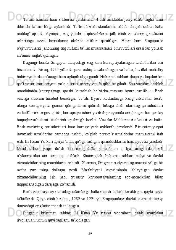 Ta’lim tizimini ham  e’tiborsiz qoldirmadi. 4 tilli maktablar joriy etilib, ingliz tilini
ikkinchi   ta’lim   tiliga   aylantirdi.   Ta’lim   berish   standartini   ishlab   chiqish   uchun   katta
mablag‘   ajratdi.   Ayniqsa,   eng   yaxshi   o‘qituvchilarni   jalb   etish   va   ularning   nufuzini
oshirishga   avval   boshidanoq   alohida   e’tibor   qaratilgan.   Hozir   ham   Singapurda
o‘qituvchilarni jahonning eng nufuzli ta’lim muassasalari bitiruvchilari orasidan yollash
an’anasi saqlab qolingan.
Bugungi   kunda   Singapur   dunyodagi   eng   kam   korrupsiyalashgan   davlatlardan   biri
hisoblanadi.   Biroq,  1950-yillarda   pora  ochiq   tarzda  olingan   va   hatto,  bu   illat   mahalliy
hokimiyatlarda an’anaga ham aylanib ulgurgandi. Hukumat rahbari shaxsiy aloqalaridan
qat’i nazar korrupsiyani yo‘q qilishni asosiy vazifa qilib belgiladi. Shu vaqtdan boshlab
mamlakatda   korrupsiyaga   qarshi   kurashish   bo‘yicha   maxsus   byuro   tuzilib,   u   Bosh
vazirga   shaxsan   hisobot   beradigan   bo‘ldi.   Byuro   xodimlariga   keng   vakolatlar   berib,
ularga   korrupsiyada   gumon   qilinganlarni   qidirish,   hibsga   olish,   ularning   qarindoshlari
va kafillarini tergov qilish, korrupsiya ishini yuritish jarayonida aniqlangan har qanday
huquqbuzarliklarni   tekshirish  topshirig‘i  berildi.   Vazirlar   Mahkamasi   a’zolari   va hatto,
Bosh   vazirning   qarindoshlari   ham   korrupsiyada   ayblanib,   jazolandi.   Bir   qator   yuqori
lavozimli   amaldorlar   qamoqqa   tushdi,   ko‘plab   poraxo‘r   amaldorlar   mamlakatni   tark
etdi. Li Kuan Yu korrupsiya bilan qo‘lga tushgan qarindoshlarini ham ayovsiz jazoladi.
Misol   uchun,   yaqin   do‘sti   315   ming   dollar   pora   bilan   qo‘lga   tushganida,   hech
o‘ylanmasdan   uni   qamoqqa   tashladi.   Shuningdek,   hukumat   rahbari   sudya   va   davlat
xizmatchilarining maoshlarini oshirdi. Xususan, Singapur sudyasining maoshi yiliga bir
necha   yuz   ming   dollarga   yetdi.   Mas’uliyatli   lavozimlarda   ishlaydigan   davlat
xizmatchilarining   ish   haqi   xususiy   korporatsiyalarning   top-menejerlari   bilan
taqqoslanadigan darajaga ko‘tarildi.
Bosh vazir siyosiy idoradagi odamlarga katta maosh to‘lash kerakligini qayta-qayta
ta’kidlardi.   Qayd   etish   kerakki,   1989   va   1994-yil   Singapurdagi   davlat   xizmatchilariga
dunyodagi eng katta maosh to‘langan.  
Singapur   hukumati   rahbari   Li   Kuan   Yu   ushbu   voqealarni   eslab,   mamlakat
rivojlanishi uchun quyidagilarni ta’kidlagan:
29