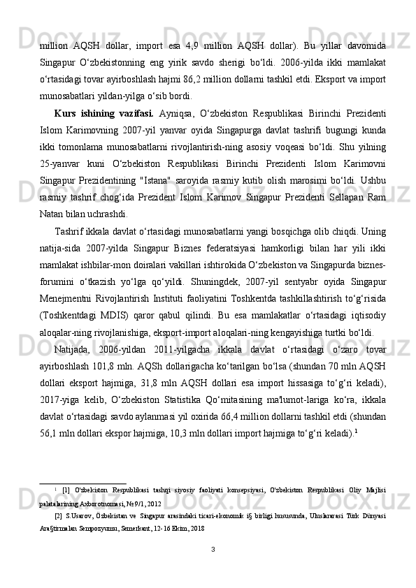 million   AQSH   dollar,   import   esa   4,9   million   AQSH   dollar).   Bu   yillar   davomida
Singapur   O‘zbekistonning   eng   yirik   savdo   sherigi   bo‘ldi.   2006-yilda   ikki   mamlakat
o‘rtasidagi tovar ayirboshlash hajmi 86,2 million dollarni tashkil etdi. Eksport va import
munosabatlari yildan-yilga o‘sib bordi.
Kurs   ishining   vazifasi.   Ayniqsa,   O‘zbekiston   Respublikasi   Birinchi   Prezidenti
Islom   Karimovning   2007-yil   yanvar   oyida   Singapurga   davlat   tashrifi   bugungi   kunda
ikki   tomonlama   munosabatlarni   rivojlantirish-ning   asosiy   voqeasi   bo‘ldi.   Shu   yilning
25-yanvar   kuni   O‘zbekiston   Respublikasi   Birinchi   Prezidenti   Islom   Karimovni
Singapur   Prezidentining   "Istana"   saroyida   rasmiy   kutib   olish   marosimi   bo‘ldi.   Ushbu
rasmiy   tashrif   chog‘ida   Prezident   Islom   Karimov   Singapur   Prezidenti   Sellapan   Ram
Natan bilan uchrashdi.
Tashrif ikkala davlat o‘rtasidagi munosabatlarni yangi bosqichga olib chiqdi. Uning
natija-sida   2007-yilda   Singapur   Biznes   federatsiyasi   hamkorligi   bilan   har   yili   ikki
mamlakat ishbilar-mon doiralari vakillari ishtirokida O‘zbekiston va Singapurda biznes-
forumini   o‘tkazish   yo‘lga   qo‘yildi.   Shuningdek,   2007-yil   sentyabr   oyida   Singapur
Menejmentni   Rivojlantirish   Instituti   faoliyatini   Toshkentda   tashkillashtirish   to‘g‘risida
(Toshkentdagi   MDIS)   qaror   qabul   qilindi.   Bu   esa   mamlakatlar   o‘rtasidagi   iqtisodiy
aloqalar-ning rivojlanishiga, eksport-import aloqalari-ning kengayishiga turtki bo‘ldi.
Natijada,   2006-yildan   2011-yilgacha   ikkala   davlat   o‘rtasidagi   o‘zaro   tovar
ayirboshlash 101,8 mln. AQSh dollarigacha ko‘tarilgan bo‘lsa (shundan 70 mln AQSH
dollari   eksport   hajmiga,   31,8   mln   AQSH   dollari   esa   import   hissasiga   to‘g‘ri   keladi),
2017-yiga   kelib,   O‘zbekiston   Statistika   Qo‘mitasining   ma'lumot-lariga   ko‘ra,   ikkala
davlat o‘rtasidagi savdo aylanmasi yil oxirida 66,4 million dollarni tashkil etdi (shundan
56,1 mln dollari ekspor hajmiga, 10,3 mln dollari import hajmiga to‘g‘ri keladi). 1
1
  [1]   O'zbekiston   Respublikasi   tashqi   siyosiy   faoliyati   konsepsiyasi,   O'zbekiston   Respublikasi   Oliy   Majlisi
palatalarining Axborotnomasi, № 9/1, 2012
[2]   S.Usarov,   Özbekistan   ve   Singapur   arasindaki   ticari-ekonomik   i§   birligi   hususunda,   Uluslararasi   Türk   Dünyasi
Ara§tirmalan Sempozyumu, Semerkant, 12-16 Ekim, 2018
3 