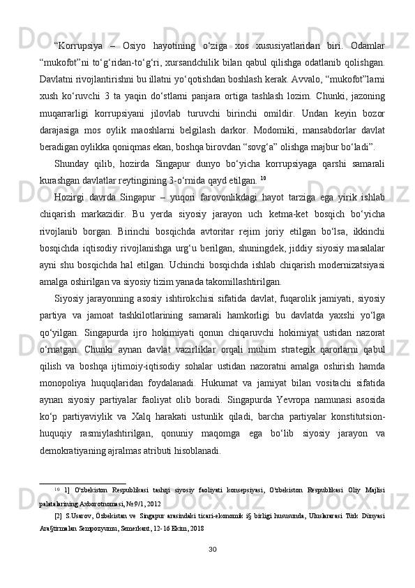 “Korrupsiya   –   Osiyo   hayotining   o‘ziga   xos   xususiyatlaridan   biri.   Odamlar
“mukofot”ni   to‘g‘ridan-to‘g‘ri,   xursandchilik   bilan   qabul   qilishga   odatlanib   qolishgan.
Davlatni rivojlantirishni bu illatni yo‘qotishdan boshlash kerak. Avvalo, “mukofot”larni
xush   ko‘ruvchi   3   ta   yaqin   do‘stlarni   panjara   ortiga   tashlash   lozim.   Chunki,   jazoning
muqarrarligi   korrupsiyani   jilovlab   turuvchi   birinchi   omildir.   Undan   keyin   bozor
darajasiga   mos   oylik   maoshlarni   belgilash   darkor.   Modomiki,   mansabdorlar   davlat
beradigan oylikka qoniqmas ekan, boshqa birovdan “sovg‘a” olishga majbur bo‘ladi”.
Shunday   qilib,   hozirda   Singapur   dunyo   bo‘yicha   korrupsiyaga   qarshi   samarali
kurashgan davlatlar reytingining 3-o‘rnida qayd etilgan.   10
Hozirgi   davrda   Singapur   –   yuqori   farovonlikdagi   hayot   tarziga   ega   yirik   ishlab
chiqarish   markazidir.   Bu   yerda   siyosiy   jarayon   uch   ketma-ket   bosqich   bo‘yicha
rivojlanib   borgan.   Birinchi   bosqichda   avtoritar   rejim   joriy   etilgan   bo‘lsa,   ikkinchi
bosqichda   iqtisodiy   rivojlanishga   urg‘u   berilgan,   shuningdek,   jiddiy   siyosiy   masalalar
ayni   shu   bosqichda   hal   etilgan.   Uchinchi   bosqichda   ishlab   chiqarish   modernizatsiyasi
amalga oshirilgan va siyosiy tizim yanada takomillashtirilgan.
Siyosiy   jarayonning   asosiy   ishtirokchisi   sifatida   davlat,   fuqarolik   jamiyati,   siyosiy
partiya   va   jamoat   tashkilotlarining   samarali   hamkorligi   bu   davlatda   yaxshi   yo‘lga
qo‘yilgan.   Singapurda   ijro   hokimiyati   qonun   chiqaruvchi   hokimiyat   ustidan   nazorat
o‘rnatgan.   Chunki   aynan   davlat   vazirliklar   orqali   muhim   strategik   qarorlarni   qabul
qilish   va   boshqa   ijtimoiy-iqtisodiy   sohalar   ustidan   nazoratni   amalga   oshirish   hamda
monopoliya   huquqlaridan   foydalanadi.   Hukumat   va   jamiyat   bilan   vositachi   sifatida
aynan   siyosiy   partiyalar   faoliyat   olib   boradi.   Singapurda   Yevropa   namunasi   asosida
ko‘p   partiyaviylik   va   Xalq   harakati   ustunlik   qiladi,   barcha   partiyalar   konstitutsion-
huquqiy   rasmiylashtirilgan,   qonuniy   maqomga   ega   bo‘lib   siyosiy   jarayon   va
demokratiyaning ajralmas atributi hisoblanadi.
10
  1]   O'zbekiston   Respublikasi   tashqi   siyosiy   faoliyati   konsepsiyasi,   O'zbekiston   Respublikasi   Oliy   Majlisi
palatalarining Axborotnomasi, № 9/1, 2012
[2]   S.Usarov,   Özbekistan   ve   Singapur   arasindaki   ticari-ekonomik   i§   birligi   hususunda,   Uluslararasi   Türk   Dünyasi
Ara§tirmalan Sempozyumu, Semerkant, 12-16 Ekim, 2018
30 