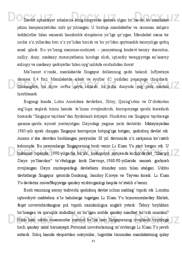 Davlat iqtisodiyot  sohalarini keng miqyosda qamrab olgan bo‘lsa-da, bu mamlakat
jahon   hamjamiyatidan   uzib   qo‘yilmagan.   U   boshqa   mamlakatlar   va   umuman   xalqaro
tashkilotlar   bilan   samarali   hamkorlik   aloqalarini   yo‘lga   qo‘ygan.   Mamlakat   mana   bir
necha o‘n yillardan beri o‘z yo‘lidan borish va bu yo‘ldan qaytmaslik tamoyiliga qattiq
amal   qiladi.   Bu   yo‘lning   mazmun-mohiyati   –   jamiyatning   konkret-tarixiy   sharoitini,
milliy,   diniy,   madaniy   xususiyatlarini   hisobga   olish,   iqtisodiy   taraqqiyotga   an’anaviy
axloqiy va madaniy qadriyatlar bilan uyg‘unlikda erishishdan iborat.
Ma’lumot   o‘rnida,   mamlakatda   Singapur   dollarining   qadri   baland.   Inflyatsiya
darajasi   0,4   foiz.   Mamlakatda   erkak   va   ayollar   62   yoshdan   pensiyaga   chiqishadi.
Shuningdek,   bu   diyor   neftni   qayta   ishlash     bo‘yicha   dunyoda   eng   yirik   markaz
hisoblanadi.  
Bugungi   kunda,   Lotin   Amerikasi   davlatlari,   Xitoy,   Qozog‘iston   va   O‘zbekiston
sog‘liqni   saqlash   tizimi   hamda     ta’limni   rivojlantirish,   korrupsiyaga   qarshi   kurashish
borasida "Singapur tajribasi"dan foydalanib kelyapti. Hindiston esa Singapur tajribasiga
qarama-qarshi   siyosat   yuritayotgan   Osiyodagi   yagona   yirik   davlatdir.   Malayziyadan
1965-yili   ajrab   chiqqan   Singapur   korrupsiya   botqog‘iga   botgan,   qashshoq   davlat   edi.
Ammo   o‘sha   davrdan   boshlangan   jarayonlar   30   yil   davomida   o‘z   natijasini   ko‘rsatib
kelmoqda.   Bu   jarayonlarga   Singapurning   bosh   vaziri   Li   Kuan   Yu   start   bergan   edi.   U
hukumat   tepasida   1990-yilgacha   bo‘lib,   boshqaruvi   natijasida   kichik   davlat   "Sharqiy
Osiyo   yo‘lbarslari"   to‘rttaligiga   kirdi.   Darvoqe,   1960-90-yillarida   sanoati   gurkirab
rivojlangan   Osiyo   mintaqasidagi   davlatlarni   shunday   nom   bilan   atalgan.   Ushbu
davlatlarga   Singapur   qatorida   Gonkong,   Janubiy   Koreya   va   Tayvan   kiradi.   Li   Kuan
Yu   davlatini   muvaffaqiyatga qanday erishtirganligi haqida to‘xtalib o‘tamiz.
Bosh vazirning asosiy tashvishi qashshoq davlat uchun mablag‘ topish edi.   London
iqtisodiyot   maktabini   a’lo   baholarga   tugatgan   Li   Kuan   Yu   biznesmenlarday   fikrlab,
faqat   investorlardangina   pul   topish   mumkinligini   anglab   yetadi.   Tabiiy   boyliklari
bo‘lmagan   va   quruqlik   xududlari   oz   bo‘lgan   orolda   qanday   manfaat   ko‘rish   mumkin?
Hozir   ham   ushbu   muammolar   mavjud   bo‘lsa   ham   Singapurning   rivojlanib   boyishiga
hech qanday xalal bermayapti.Potensial investorlarning so‘rovlariga Li Kuan Yu javob
axtardi.   Soliq   hamda   eksportdan   imtiyozlar,   logistika   tomondan   mamlakatning   qulay
31