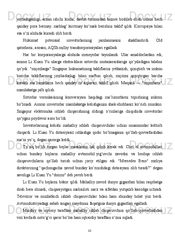 joylashganligi,   arzon   ishchi   kuchi,   davlat   tomonidan   biznes   boshlab   olish   uchun   hech
qanday   pora   bermay,  mablag‘   kiritmay  ko‘mak   berishini   taklif   qildi.  Korrupsiya   bilan
esa o‘zi alohida kurash olib bordi.
Hukumat   potensial   investorlarning   jamlanmasini   shakllantirdi.   Old
qatorlarni,   asosan,   AQSh milliy   transkorporasiyalari egalladi.
Har   bir   korporasiyalarga   alohida   menejerlar   tayinlandi.   Ular   amaldorlardan   edi,
ammo   Li   Kuan   Yu   ularga   ekstra-klass   sotuvchi   mutaxassislariga   qo‘yiladigan   talabni
qo‘ydi:  "mijozlarga"  Singapur   hukumatining  takliflarini   yetkazish,  qiziqtirib  va  imkon
boricha   takliflarning   jozibadorligi   bilan   maftun   qilish,   mijozni   qiziqtirgan   barcha
kerakli   ma’lumotlarni   hech   qanday   to‘siqlarsiz   taklif   qilish.   Maqsad   —   "mijozlarni"
mamlakatga jalb qilish.
Sotuvlar   voronkasining   konversiyasi   haqidagi   ma’lumotlarni   topishning   imkoni
bo‘lmadi. Ammo investorlar mamlakatga   kelishganini   shak-shubhasiz  ko‘rish mumkin.
Singapur   elektronika   ishlab   chiqarishning   oldingi   o‘rinlariga   chiqishida   investorlar
qo‘ygan poydevor asos bo‘ldi.
Investorlarning   kelishi   mahalliy   ishlab   chiqaruvchilar   uchun   muammolar   keltirib
chiqardi.   Li   Kuan   Yu   dotasiyasiz   ishlashga   qodir   bo‘lmaganni   qo‘llab-quvvatlashdan
ma’ni yo‘q, degan qarorga keldi.
To‘siq   bo‘lib   turgan   bojlar   masalasini   hal   qilish   kerak   edi.   Chet   el   avtomobillari
uchun   bunday   bojlarni   mahalliy   avtomobil   yig‘uvchi   zavodni   va   boshqa   ishlab
chiqaruvchilarni   qo‘llab   turish   uchun   joriy   etilgan   edi.   "Mersedes   Bens"   moliya
direktorining   “qachongacha  zavod bunday ko‘rinishdagi  dotasiyani  olib turadi?”   degan
savoliga Li Kuan Yu "doimo" deb javob berdi.
Li   Kuan Yu  bojlarni  bekor  qildi.  Mahalliy  zavod dunyo  gigantlari  bilan  raqobatga
dosh  bera olmadi,  chiqarayotgan  mahsuloti  narx va  sifatdan  yutqazib   kasodga   uchradi.
Televizor   va   muzlatkich   ishlab   chiqaruvchilar   bilan   ham   shunday   holat   yuz   berdi.
Avtoindustriyadagi sabab singari maydonni faqatgina dunyo gigantlari egalladi.
Maishiy   va   siyosiy   tarafdan   mahalliy   ishlab   chiqaruvchini   qo‘llab-quvvatlashdan
voz kechish noto‘g‘ri qaror bo‘lsa ham   iqtisodiy tarafdan o‘zini oqladi.
32 