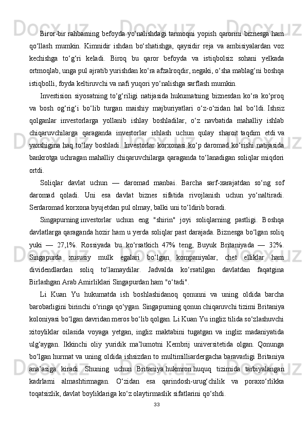 Biror-bir rahbarning befoyda yo‘nalishdagi  tarmoqni yopish qarorini biznesga ham
qo‘llash   mumkin.   Kimnidir   ishdan   bo‘shatishga,   qaysidir   reja   va   ambisiyalardan   voz
kechishga   to‘g‘ri   keladi.   Biroq   bu   qaror   befoyda   va   istiqbolsiz   sohani   yelkada
ortmoqlab, unga pul ajratib yurishdan ko‘ra afzalroqdir, negaki, o‘sha mablag‘ni boshqa
istiqbolli, foyda keltiruvchi va nafi yuqori yo‘nalishga sarflash mumkin.
Investision   siyosatning   to‘g‘riligi   natijasida   hukumatning   biznesdan   ko‘ra   ko‘proq
va   bosh   og‘rig‘i   bo‘lib   turgan   maishiy   majburiyatlari   o‘z-o‘zidan   hal   bo‘ldi.   Ishsiz
qolganlar   investorlarga   yollanib   ishlay   boshladilar,   o‘z   navbatida   mahalliy   ishlab
chiqaruvchilarga   qaraganda   investorlar   ishlash   uchun   qulay   sharoit   taqdim   etdi   va
yaxshigina haq to‘lay boshladi. Investorlar  korxonasi  ko‘p daromad ko‘rishi  natijasida
bankrotga uchragan mahalliy chiqaruvchilarga qaraganda to‘lanadigan soliqlar miqdori
ortdi.
Soliqlar   davlat   uchun   —   daromad   manbai.   Barcha   sarf-xarajatdan   so‘ng   sof
daromad   qoladi.   Uni   esa   davlat   biznes   sifatida   rivojlanish   uchun   yo‘naltiradi.
Serdaromad korxona byujetdan pul olmay, balki uni to‘ldirib boradi.
Singapurning   investorlar   uchun   eng   "shirin"   joyi   soliqlarning   pastligi.   Boshqa
davlatlarga qaraganda hozir ham u yerda soliqlar past darajada. Biznesga bo‘lgan soliq
yuki   —   27,1%.   Rossiyada   bu   ko‘rsatkich   47%   teng,   Buyuk   Britaniyada   —   32%.
Singapurda   xususiy   mulk   egalari   bo‘lgan   kompaniyalar,   chet   elliklar   ham
dividendlardan   soliq   to‘lamaydilar.   Jadvalda   ko‘rsatilgan   davlatdan   faqatgina
Birlashgan Arab Amirliklari Singapurdan ham "o‘tadi".
Li   Kuan   Yu   hukumatda   ish   boshlashidanoq   qonunni   va   uning   oldida   barcha
barobarligini birinchi o‘ringa qo‘ygan. Singapurning qonun chiqaruvchi tizimi   Britaniya
koloniyasi bo‘lgan davridan meros bo‘lib qolgan. Li Kuan Yu ingliz tilida so‘zlashuvchi
xitoyliklar   oilasida   voyaga   yetgan,   ingliz   maktabini   tugatgan   va   ingliz   madaniyatida
ulg‘aygan.   Ikkinchi   oliy   yuridik   ma’lumotni   Kembrij   universitetida   olgan.   Qonunga
bo‘lgan   hurmat va uning oldida ishsizdan  to multimilliardergacha   baravarligi Britaniya
ana’asiga   kiradi.   Shuning   uchun   Britaniya   hukmron   huquq   tizimida   tarbiyalangan
kadrlarni   almashtirmagan.   O‘zidan   esa   qarindosh-urug‘chilik   va   poraxo‘rlikka
toqatsizlik, davlat boyliklariga ko‘z olaytirmaslik sifatlarini qo‘shdi.
33 