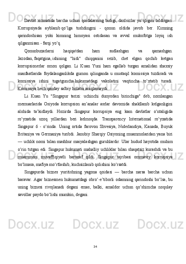 Davlat  xizmatida barcha uchun qoidalarning birligi, daxlsizlar  yo‘qligini bildirgan.
Korrupsiyada   ayblanib   qo‘lga   tushdingmi   -   qonun   oldida   javob   ber.   Kimning
qarindoshisan   yoki   kimning   himoyasi   ostidasan   va   avval   mukofotga   loyiq   ish
qilganmisan - farqi yo‘q.
Qonunbuzarlarni   haqiqatdan   ham   sudlashgan   va   qamashgan.
Jazodan,   faqatgina,   ishining   "hidi"   chiqqanini   sezib,   chet   elgan   qochib   ketgan
korrupsionerlar   omon   qolgan.   Li   Kuan   Yuni   ham   egallab   turgan   amalidan   shaxsiy
manfaatlarida   foydalanganlikda   gumon   qilinganda   u   mustaqil   komissiya   tuzdiradi   va
komissiya   ishini   tugatguncha   hukumatdagi   vakolatini   vaqtincha   to‘xtatib   turadi.
Komissiya hech qanday salbiy holatni aniqlamaydi.
Li   Kuan   Yu   "Singapur   tarixi:   uchinchi   dunyodan   birinchiga"   deb,   nomlangan
memuarlarida   Osiyoda   korrupsion   an’analar   asrlar   davomida   shakllanib   kelganligini
alohida   ta’kidlaydi.   Hozirda   Singapur   korrupsiya   eng   kam   davlatlar   o‘ntaligida
ro‘yxatida   uzoq   yillardan   beri   kelmoqda.   Transparency   International   ro‘yxatida
Singapur   6   -   o‘rinda.   Uning   ortida   farovon   Shvesiya,   Niderlandiya,   Kanada,   Buyuk
Britaniya va  Germaniya  turibdi. Janubiy  Sharqiy Osiyoning  muammolaridan  yana biri
—   uchlik   nomi   bilan   mashhur   maiyalashgan   guruhlardir.   Ular   hudud   hayotida   muhim
o‘rin   tutgan   edi.   Singapur   hukumati   mahalliy   uchliklar   bilan   shaqatsiz   kurashdi   va   bu
muammoni   muvaffiqiyatli   bartaraf   qildi.   Singapur   tajribasi   ommaviy   korrupsiya
bo‘lmasa, mafiya mo‘rtlashib, kuchsizlanib qolishini ko‘rsatdi.
Singapurda   biznes   yuritishning   yagona   qoidasi   —   barcha   narsa   barcha   uchun
baravar.   Agar   biznesmen   hukumatdagi   obro‘-e’tiborli   odamning   qarindoshi   bo‘lsa,   bu
uning   biznesi   rivojlanadi   degani   emas,   balki,   amaldor   uchun   qo‘shimcha   noqulay
savollar paydo bo‘lishi mumkin,   degani.
34 