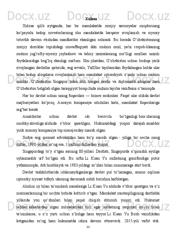 Xulosa
Xulosa   qilib   aytganda,   har   bir   mamlakatda   xorijiy   sarmoyalar   miqdorining
ko‘payishi   tashqi   investorlarning   shu   mamlakatda   barqaror   rivojlanish   va   siyosiy
totuvlik   davom   etishidan   manfaatdor   ekanligini   oshiradi.   Bu   borada   O‘zbekistonning
xorijiy   sheriklar   topishdagi   muvaffaqiyati   ikki   muhim   omil,   ya'ni   respub-likaning
muhim   jug‘rofiy-siyosiy   joylashuvi   va   tabiiy   zaxiralarning   mo‘lligi   omillari   unimli
foydalanishga   bog‘liq   ekanligi   ma'lum.   Shu   jihatdan,   O‘zbekiston   uchun   boshqa   yirik
rivojlangan davlatlar qatorida, eng avvalo, YalDlar tajribasidan foydalangan holda ular
bilan   tashqi   aloqalarni   rivojlantirish   ham   mamlakat   iqtisodiyoti   o‘sishi   uchun   muhim
omildir.   O‘zbekiston   Singapur   bilan   olib   borgan   savdo   va   diplomatik   aloqalar   ham
O‘zbekiston belgilab olgan taraqqiyot bosqichida muhim tajriba vazifasini o‘tamoqda.
Har bir davlat uchun uning fuqarolari — biznes   xodimlari. Faqat ular oldida davlat
majburiyatlari   ko‘proq.   Asosiysi   kompaniya   ishchilari   kabi,   mamlakat   fuqarolariga
rag‘bat kerak.
Amaldorlar   uchun   davlat   ish   beruvchi   bo‘lganligi   bois   ularning
moddiy   ahvoliga   alohida   e’tibor   qaratilgan.   Hukumatdagi   yuqori   darajali   amaldor
yirik   xususiy kompaniya top menejeriday maosh olgan.
Sudya   eng   qimmat   advokatdan   ham   ko‘p   maosh   olgan   -   yiliga   bir   necha   ming
dollar, 1990-yildan so‘ng esa, 1 million dollardan yuqori.
Singapurdagi   to‘y   o‘tgan   asrning   80-yillari.   Dastlab,   Singapurda   o‘qimishli   ayolga
uylanmaslik   urf   bo‘lgan   edi.   Bu   urfni   Li   Kuan   Yu   millatning   genofondiga   putur
yetkazmoqda,   deb hisoblaydi va 1983-yildagi so‘zlari bilan munozaraga start berdi.
Davlat   tashkilotlarida   ishlamaydiganlarga   davlat   pul   to‘lamagan,   ammo   oqilona
iqtisodiy siyosat tufayli ularning daromadi oshib borishini kafolatgan.
Aholini uy bilan ta’minlash masalasiga Li Kuan Yu alohida e’tibor qaratgan va o‘z
memuarlarining   bir   nechta   bobida   keltirib   o‘tgan.   Mamlakat   mustaqilligining   dastlabki
yillarida   yon   qo‘shnilari   bilan   janjal   chiqish   ehtimoli   yuqori   edi.   Hukumat
rahbari   askarlardan   olgan   xulosalaridan   biri:   agar   soldatning   yaqinlari   uy-joy   bilan
ta’minlansa,   u   o‘z   yurti   uchun   o‘lishga   ham   tayyor.Li   Kuan   Yu   Bosh   vazirlikdan
ketganidan   so‘ng   ham   hukumatda   ishini   davom   ettiraverdi.   2015-yili   vafot   etdi.
35