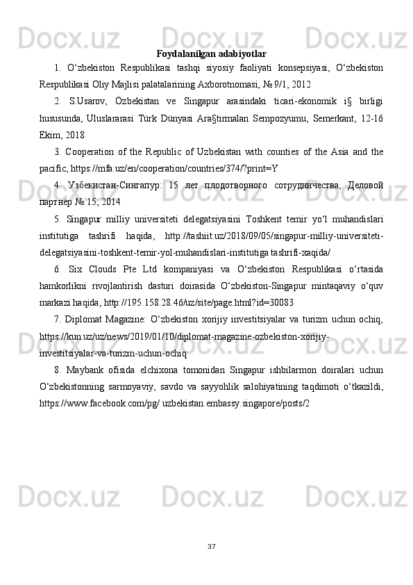 Foydalanilgan adabiyotlar
1.   O‘zbekiston   Respublikasi   tashqi   siyosiy   faoliyati   konsepsiyasi,   O‘zbekiston
Respublikasi Oliy Majlisi palatalarining Axborotnomasi, № 9/1, 2012
2.   S.Usarov,   Özbekistan   ve   Singapur   arasindaki   ticari-ekonomik   i§   birligi
hususunda,   Uluslararasi   Türk   Dünyasi   Ara§tirmalan   Sempozyumu,   Semerkant,   12-16
Ekim, 2018
3.   Cooperation   of   the   Republic   of   Uzbekistan   with   counties   of   the   Asia   and   the
pacific, https://mfa.uz/en/cooperation/countries/374/?print=Y
4.   Узбекистан-Сингапур:   15   лет   плодотворного   сотрудничества,   Деловой
партнёр № 15, 2014
5.   Singapur   milliy   universiteti   delegatsiyasini   Toshkent   temir   yo‘l   muhandislari
institutiga   tashrifi   haqida,   http://tashiit.uz/2018/09/05/singapur-milliy-universiteti-
delegatsiyasini-toshkent-temir-yol-muhandislari-institutiga tashrifi-xaqida/
6.   Six   Clouds   Pte   Ltd   kompaniyasi   va   O‘zbekiston   Respublikasi   o‘rtasida
hamkorlikni   rivojlantirish   dasturi   doirasida   O‘zbekiston-Singapur   mintaqaviy   o‘quv
markazi haqida, http://195.158.28.46/uz/site/page.html?id=30083
7.   Diplomat   Magazine:   O‘zbekiston   xorijiy   investitsiyalar   va   turizm   uchun   ochiq,
https://kun.uz/uz/news/2019/01/10/diplomat-magazine-ozbekiston-xorijiy-
investitsiyalar-va-turizm-uchun-ochiq
8.   Maybank   ofisida   elchixona   tomonidan   Singapur   ishbilarmon   doiralari   uchun
O‘zbekistonning   sarmoyaviy,   savdo   va   sayyohlik   salohiyatining   taqdimoti   o‘tkazildi,
https://www.facebook.com/pg/ uzbekistan.embassy.singapore/posts/2
37
