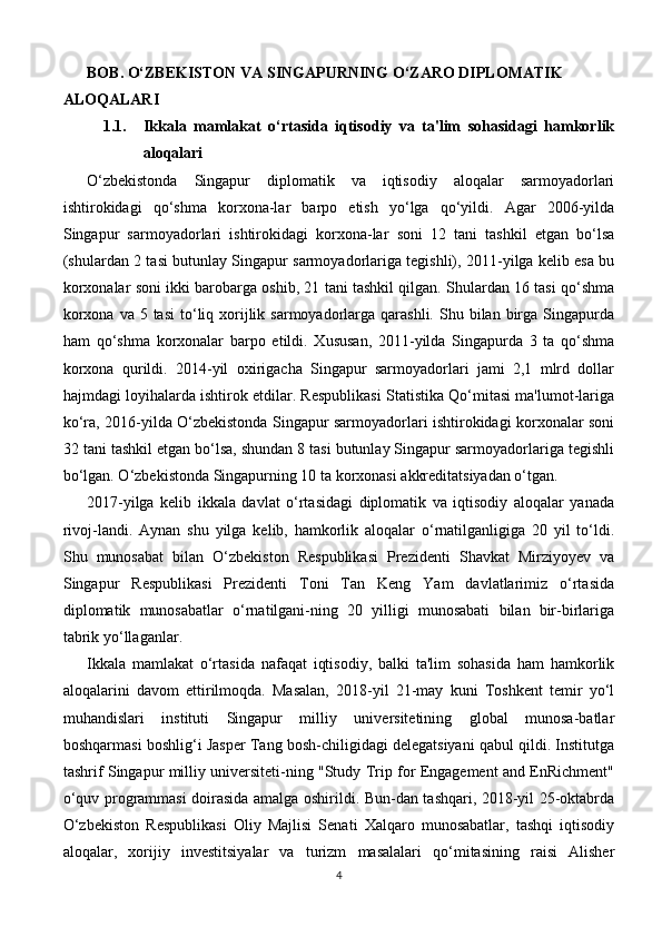 BOB. O‘ZBEKISTON VA SINGAPURNING O‘ZARO DIPLOMATIK 
ALOQALARI 
1.1. Ikkala   mamlakat   o‘rtasida   iqtisodiy   va   ta'lim   sohasidagi   hamkorlik
aloqalari
O‘zbekistonda   Singapur   diplomatik   va   iqtisodiy   aloqalar   sarmoyadorlari
ishtirokidagi   qo‘shma   korxona-lar   barpo   etish   yo‘lga   qo‘yildi.   Agar   2006-yilda
Singapur   sarmoyadorlari   ishtirokidagi   korxona-lar   soni   12   tani   tashkil   etgan   bo‘lsa
(shulardan 2 tasi butunlay Singapur sarmoyadorlariga tegishli), 2011-yilga kelib esa bu
korxonalar soni ikki barobarga oshib, 21 tani tashkil qilgan. Shulardan 16 tasi qo‘shma
korxona  va  5 tasi  to‘liq xorijlik  sarmoyadorlarga  qarashli.  Shu bilan  birga  Singapurda
ham   qo‘shma   korxonalar   barpo   etildi.   Xususan,   2011-yilda   Singapurda   3   ta   qo‘shma
korxona   qurildi.   2014-yil   oxirigacha   Singapur   sarmoyadorlari   jami   2,1   mlrd   dollar
hajmdagi loyihalarda ishtirok etdilar. Respublikasi Statistika Qo‘mitasi ma'lumot-lariga
ko‘ra, 2016-yilda O‘zbekistonda Singapur sarmoyadorlari ishtirokidagi korxonalar soni
32 tani tashkil etgan bo‘lsa, shundan 8 tasi butunlay Singapur sarmoyadorlariga tegishli
bo‘lgan. O‘zbekistonda Singapurning 10 ta korxonasi akkreditatsiyadan o‘tgan.
2017-yilga   kelib   ikkala   davlat   o‘rtasidagi   diplomatik   va   iqtisodiy   aloqalar   yanada
rivoj-landi.   Aynan   shu   yilga   kelib,   hamkorlik   aloqalar   o‘rnatilganligiga   20   yil   to‘ldi.
Shu   munosabat   bilan   O‘zbekiston   Respublikasi   Prezidenti   Shavkat   Mirziyoyev   va
Singapur   Respublikasi   Prezidenti   Toni   Tan   Keng   Yam   davlatlarimiz   o‘rtasida
diplomatik   munosabatlar   o‘rnatilgani-ning   20   yilligi   munosabati   bilan   bir-birlariga
tabrik yo‘llaganlar.
Ikkala   mamlakat   o‘rtasida   nafaqat   iqtisodiy,   balki   ta'lim   sohasida   ham   hamkorlik
aloqalarini   davom   ettirilmoqda.   Masalan,   2018-yil   21-may   kuni   Toshkent   temir   yo‘l
muhandislari   instituti   Singapur   milliy   universitetining   global   munosa-batlar
boshqarmasi boshlig‘i Jasper Tang bosh-chiligidagi delegatsiyani qabul qildi. Institutga
tashrif Singapur milliy universiteti-ning "Study Trip for Engagement and EnRichment"
o‘quv programmasi doirasida amalga oshirildi. Bun-dan tashqari, 2018-yil 25-oktabrda
O‘zbekiston   Respublikasi   Oliy   Majlisi   Senati   Xalqaro   munosabatlar,   tashqi   iqtisodiy
aloqalar,   xorijiy   investitsiyalar   va   turizm   masalalari   qo‘mitasining   raisi   Alisher
4 