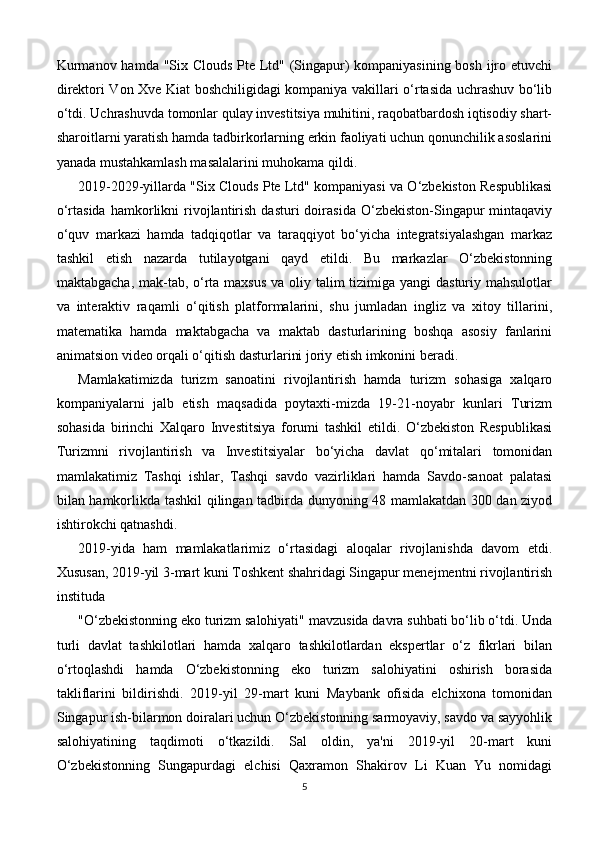 Kurmanov hamda "Six Clouds Pte Ltd" (Singapur) kompaniyasining bosh ijro etuvchi
direktori Von Xve Kiat boshchiligidagi kompaniya vakillari o‘rtasida uchrashuv bo‘lib
o‘tdi. Uchrashuvda tomonlar qulay investitsiya muhitini, raqobatbardosh iqtisodiy shart-
sharoitlarni yaratish hamda tadbirkorlarning erkin faoliyati uchun qonunchilik asoslarini
yanada mustahkamlash masalalarini muhokama qildi.
2019-2029-yillarda "Six Clouds Pte Ltd" kompaniyasi va O‘zbekiston Respublikasi
o‘rtasida   hamkorlikni   rivojlantirish   dasturi   doirasida   O‘zbekiston-Singapur   mintaqaviy
o‘quv   markazi   hamda   tadqiqotlar   va   taraqqiyot   bo‘yicha   integratsiyalashgan   markaz
tashkil   etish   nazarda   tutilayotgani   qayd   etildi.   Bu   markazlar   O‘zbekistonning
maktabgacha, mak-tab, o‘rta maxsus  va oliy talim  tizimiga yangi  dasturiy mahsulotlar
va   interaktiv   raqamli   o‘qitish   platformalarini,   shu   jumladan   ingliz   va   xitoy   tillarini,
matematika   hamda   maktabgacha   va   maktab   dasturlarining   boshqa   asosiy   fanlarini
animatsion video orqali o‘qitish dasturlarini joriy etish imkonini beradi.
Mamlakatimizda   turizm   sanoatini   rivojlantirish   hamda   turizm   sohasiga   xalqaro
kompaniyalarni   jalb   etish   maqsadida   poytaxti-mizda   19-21-noyabr   kunlari   Turizm
sohasida   birinchi   Xalqaro   Investitsiya   forumi   tashkil   etildi.   O‘zbekiston   Respublikasi
Turizmni   rivojlantirish   va   Investitsiyalar   bo‘yicha   davlat   qo‘mitalari   tomonidan
mamlakatimiz   Tashqi   ishlar,   Tashqi   savdo   vazirliklari   hamda   Savdo-sanoat   palatasi
bilan hamkorlikda tashkil qilingan tadbirda dunyoning 48 mamlakatdan 300 dan ziyod
ishtirokchi qatnashdi.
2019-yida   ham   mamlakatlarimiz   o‘rtasidagi   aloqalar   rivojlanishda   davom   etdi.
Xususan, 2019-yil 3-mart kuni Toshkent shahridagi Singapur menejmentni rivojlantirish
instituda
"O‘zbekistonning eko turizm salohiyati" mavzusida davra suhbati bo‘lib o‘tdi. Unda
turli   davlat   tashkilotlari   hamda   xalqaro   tashkilotlardan   ekspertlar   o‘z   fikrlari   bilan
o‘rtoqlashdi   hamda   O‘zbekistonning   eko   turizm   salohiyatini   oshirish   borasida
takliflarini   bildirishdi.   2019-yil   29-mart   kuni   Maybank   ofisida   elchixona   tomonidan
Singapur ish-bilarmon doiralari uchun O‘zbekistonning sarmoyaviy, savdo va sayyohlik
salohiyatining   taqdimoti   o‘tkazildi.   Sal   oldin,   ya'ni   2019-yil   20-mart   kuni
O‘zbekistonning   Sungapurdagi   elchisi   Qaxramon   Shakirov   Li   Kuan   Yu   nomidagi
5 