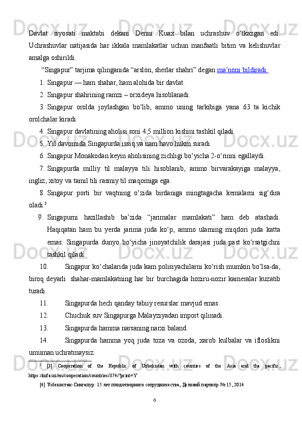 Davlat   siyosati   maktabi   dekani   Denni   Kuax   bilan   uchrashuv   o‘tkazgan   edi.
Uchrashuvlar   natijasida   har   ikkala   mamlakatlar   uchun   manfaatli   bitim   va   kelishuvlar
amalga oshirildi.
 “Singapur” tarjima qilinganida “arslon, sherlar shahri” degan   ma’noni bildiradi.
1. Singapur — ham shahar, ham alohida bir davlat.
2. Singapur shahrining ramzi – orxideya hisoblanadi.
3. Singapur   orolda   joylashgan   bo‘lib,   ammo   uning   tarkibiga   yana   63   ta   kichik
orolchalar kiradi.
4. Singapur davlatining aholisi soni 4,5 million kishini tashkil qiladi.
5. Yil davomida Singapurda issiq va nam havo hukm suradi.
6. Singapur Monakodan keyin aholisining zichligi bo‘yicha 2-o‘rinni egallaydi.
7. Singapurda   milliy   til   malayya   tili   hisoblanib,   ammo   birvarakayiga   malayya,
ingliz, xitoy va tamil tili rasmiy til maqomiga ega.
8. Singapur   porti   bir   vaqtning   o‘zida   birdaniga   mingtagacha   kemalarni   sig‘dira
oladi. 2
9. Singapurni   hazillashib   ba’zida   “jarimalar   mamlakati”   ham   deb   atashadi.
Haqiqatan   ham   bu   yerda   jarima   juda   ko‘p,   ammo   ularning   miqdori   juda   katta
emas.   Singapurda   dunyo   bo‘yicha   jinoyatchilik   darajasi   juda   past   ko‘rsatgichni
tashkil qiladi.
10. Singapur ko‘chalarida juda kam polisiyachilarni ko‘rish mumkin bo‘lsa-da,
biroq   deyarli     shahar-mamlakatning   har   bir   burchagida   hoziru-nozir   kameralar   kuzatib
turadi.
11. Singapurda hech qanday tabiiy resurslar mavjud emas.
12. Chuchuk suv Singapurga Malayziyadan import qilinadi.
13. Singapurda hamma narsaning narxi baland.
14. Singapurda   hamma   yoq   juda   toza   va   ozoda,   xarob   kulbalar   va   ifloslikni
umuman uchratmaysiz.
2
  [3]   Cooperation   of   the   Republic   of   Uzbekistan   with   counties   of   the   Asia   and   the   pacific,
https://mfa.uz/en/cooperation/countries/374/?print=Y
[4] Узбекистан-Сингапур: 15 лет плодотворного сотрудничества, Деловой партнёр № 15, 2014
6 