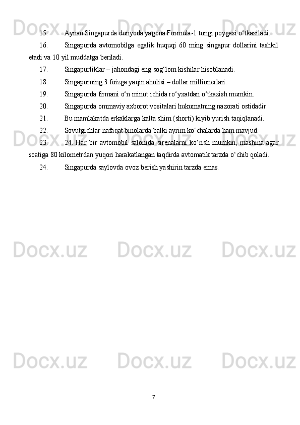 15. Aynan Singapurda dunyoda yagona Formula-1 tungi poygasi o‘tkaziladi.
16. Singapurda   avtomobilga   egalik   huquqi   60   ming   singapur   dollarini   tashkil
etadi va 10 yil muddatga beriladi.
17. Singapurliklar – jahondagi eng sog‘lom kishilar hisoblanadi.
18. Singapurning 3 foizga yaqin aholisi – dollar millionerlari.
19. Singapurda firmani o‘n minut ichida ro‘yxatdan o‘tkazish mumkin.
20. Singapurda ommaviy axborot vositalari hukumatning nazorati ostidadir.
21. Bu mamlakatda erkaklarga kalta shim (shorti) kiyib yurish taqiqlanadi.
22. Sovutgichlar nafaqat binolarda balki ayrim ko‘chalarda ham mavjud.
23. 24.   Har   bir   avtomobil   salonida   sirenalarni   ko‘rish   mumkin,   mashina   agar
soatiga 80 kilometrdan yuqori harakatlangan taqdirda avtomatik tarzda o‘chib qoladi.
24. Singapurda saylovda ovoz berish yashirin tarzda emas.
7 