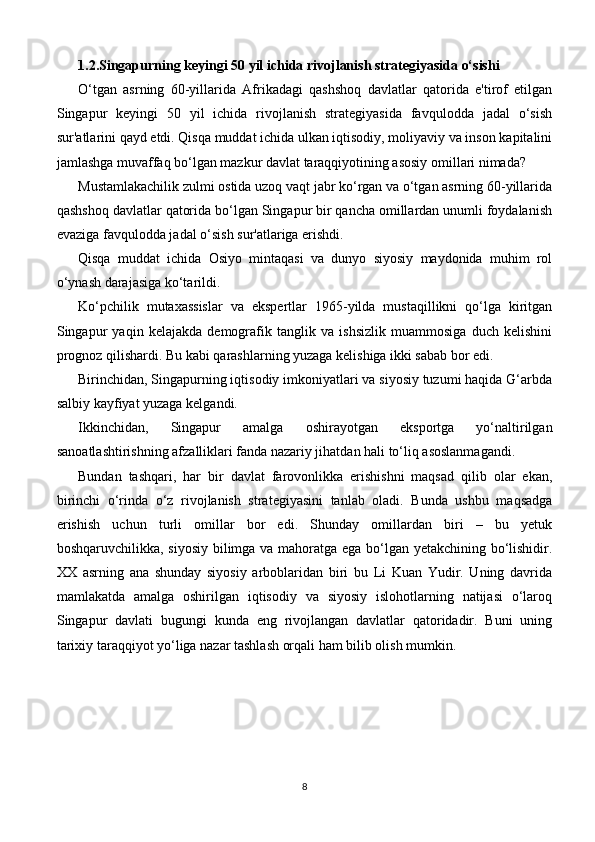 1.2.Singapurning keyingi 50 yil ichida rivojlanish strategiyasida o‘sishi
O‘tgan   asrning   60-yillarida   Afrikadagi   qashshoq   davlatlar   qatorida   e'tirof   etilgan
Singapur   keyingi   50   yil   ichida   rivojlanish   strategiyasida   favqulodda   jadal   o‘sish
sur'atlarini qayd etdi. Qisqa muddat ichida ulkan iqtisodiy, moliyaviy va inson kapitalini
jamlashga muvaffaq bo‘lgan mazkur davlat taraqqiyotining asosiy omillari nimada?
Mustamlakachilik zulmi ostida uzoq vaqt jabr ko‘rgan va o‘tgan asrning 60-yillarida
qashshoq davlatlar qatorida bo‘lgan Singapur bir qancha omillardan unumli foydalanish
evaziga favqulodda jadal o‘sish sur'atlariga erishdi.
Qisqa   muddat   ichida   Osiyo   mintaqasi   va   dunyo   siyosiy   maydonida   muhim   rol
o‘ynash darajasiga ko‘tarildi.
Ko‘pchilik   mutaxassislar   va   ekspertlar   1965-yilda   mustaqillikni   qo‘lga   kiritgan
Singapur   yaqin   kelajakda   demografik   tanglik   va   ishsizlik   muammosiga   duch   kelishini
prognoz qilishardi. Bu kabi qarashlarning yuzaga kelishiga ikki sabab bor edi.
Birinchidan, Singapurning iqtisodiy imkoniyatlari va siyosiy tuzumi haqida G‘arbda
salbiy kayfiyat yuzaga kelgandi.
Ikkinchidan,   Singapur   amalga   oshirayotgan   eksportga   yo‘naltirilgan
sanoatlashtirishning afzalliklari fanda nazariy jihatdan hali to‘liq asoslanmagandi.
Bundan   tashqari,   har   bir   davlat   farovonlikka   erishishni   maqsad   qilib   olar   ekan,
birinchi   o‘rinda   o‘z   rivojlanish   strategiyasini   tanlab   oladi.   Bunda   ushbu   maqsadga
erishish   uchun   turli   omillar   bor   edi.   Shunday   omillardan   biri   –   bu   yetuk
boshqaruvchilikka, siyosiy bilimga va mahoratga ega bo‘lgan yetakchining bo‘lishidir.
XX   asrning   ana   shunday   siyosiy   arboblaridan   biri   bu   Li   Kuan   Yudir.   Uning   davrida
mamlakatda   amalga   oshirilgan   iqtisodiy   va   siyosiy   islohotlarning   natijasi   o‘laroq
Singapur   davlati   bugungi   kunda   eng   rivojlangan   davlatlar   qatoridadir.   Buni   uning
tarixiy taraqqiyot yo‘liga nazar tashlash orqali ham bilib olish mumkin.
8 