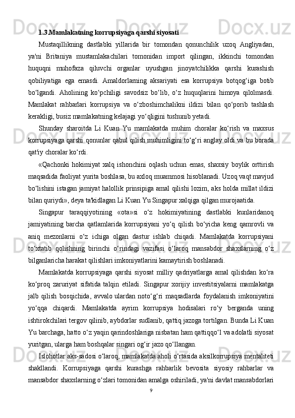 1.3.Mamlakatning korrupsiyaga qarshi siyosati
Mustaqillikning   dastlabki   yillarida   bir   tomondan   qonunchilik   uzoq   Angliyadan,
ya'ni   Britaniya   mustamlakachilari   tomonidan   import   qilingan,   ikkinchi   tomondan
huquqni   muhofaza   qiluvchi   organlar   uyushgan   jinoyatchilikka   qarshi   kurashish
qobiliyatiga   ega   emasdi.   Amaldorlarning   aksariyati   esa   korrupsiya   botqog‘iga   botib
bo‘lgandi.   Aholining   ko‘pchiligi   savodsiz   bo‘lib,   o‘z   huquqlarini   himoya   qilolmasdi.
Mamlakat   rahbarlari   korrupsiya   va   o‘zboshimchalikni   ildizi   bilan   qo‘porib   tashlash
kerakligi, busiz mamlakatning kelajagi yo‘qligini tushunib yetadi.
Shunday   sharoitda   Li   Kuan   Yu   mamlakatda   muhim   choralar   ko‘rish   va   maxsus
korrupsiyaga qarshi qonunlar qabul qilish muhimligini to‘g‘ri anglay oldi va bu borada
qat'iy choralar ko‘rdi.
«Qachonki   hokimiyat   xalq   ishonchini   oqlash   uchun   emas,   shaxsiy   boylik   orttirish
maqsadida faoliyat yurita boshlasa, bu axloq muammosi hisoblanadi. Uzoq vaqt mavjud
bo‘lishini  istagan jamiyat  halollik prinsipiga amal  qilishi  lozim, aks holda millat ildizi
bilan quriydi», deya ta'kidlagan Li Kuan Yu Singapur xalqiga qilgan murojaatida.
Singapur   taraqqiyotining   «ota»si   o‘z   hokimiyatining   dastlabki   kunlaridanoq
jamiyatining   barcha   qatlamlarida   korrupsiyani   yo‘q   qilish   bo‘yicha   keng   qamrovli   va
aniq   mezonlarni   o‘z   ichiga   olgan   dastur   ishlab   chiqadi.   Mamlakatda   korrupsiyani
to‘xtatib   qolishning   birinchi   o‘rindagi   vazifasi   o‘laroq   mansabdor   shaxslarning   o‘z
bilganlaricha harakat qilishlari imkoniyatlarini kamaytirish boshlanadi.
Mamlakatda   korrupsiyaga   qarshi   siyosat   milliy   qadriyatlarga   amal   qilishdan   ko‘ra
ko‘proq   zaruriyat   sifatida   talqin   etiladi.   Singapur   xorijiy   investitsiyalarni   mamlakatga
jalb   qilish   bosqichida,   avvalo   ulardan   noto‘g‘ri   maqsadlarda   foydalanish   imkoniyatini
yo‘qqa   chiqardi.   Mamlakatda   ayrim   korrupsiya   hodisalari   ro‘y   berganda   uning
ishtirokchilari tergov qilinib, aybdorlar sudlanib, qattiq jazoga tortilgan. Bunda Li Kuan
Yu barchaga, hatto o‘z yaqin qarindoshlariga nisbatan ham qattiqqo‘l va adolatli siyosat
yuritgan, ularga ham boshqalar singari og‘ir jazo qo‘llangan.
Islohotlar aks-sadosi o‘laroq, mamlakatda aholi o‘rtasida aksilkorrupsiya mentaliteti
shakllandi.   Korrupsiyaga   qarshi   kurashga   rahbarlik   bevosita   siyosiy   rahbarlar   va
mansabdor shaxslarning o‘zlari tomonidan amalga oshiriladi, ya'ni davlat mansabdorlari
9 