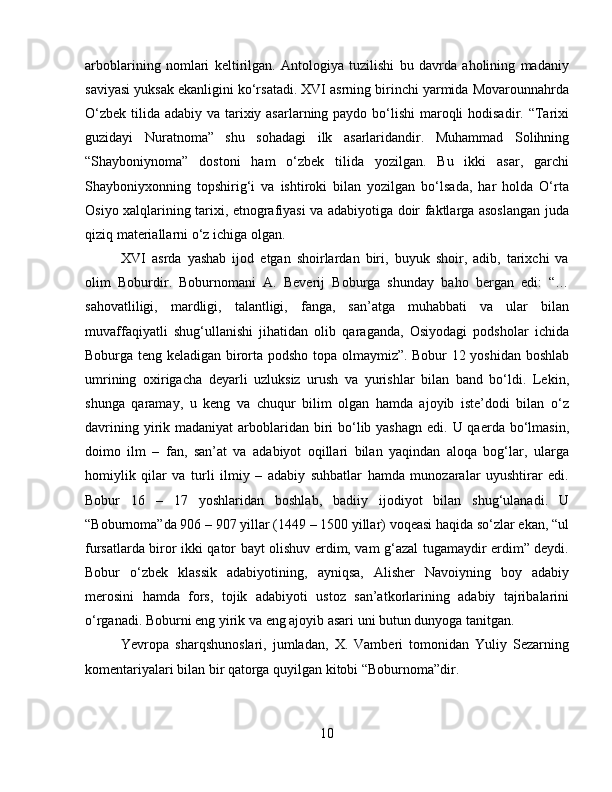 arboblarining   nomlari   keltirilgan.   Antologiya   tuzilishi   bu   davrda   aholining   madaniy
saviyasi yuksak ekanligini ko‘rsatadi. XVI asrning birinchi yarmida Movarounnahrda
O‘zbek tilida adabiy va tarixiy asarlarning paydo bo‘lishi  maroqli  hodisadir. “Tarixi
guzidayi   Nuratnoma”   shu   sohadagi   ilk   asarlaridandir.   Muhammad   Solihning
“Shayboniynoma”   dostoni   ham   o‘zbek   tilida   yozilgan.   Bu   ikki   asar,   garchi
Shayboniyxonning   topshirig‘i   va   ishtiroki   bilan   yozilgan   bo‘lsada,   har   holda   O‘rta
Osiyo xalqlarining tarixi, etnografiyasi va adabiyotiga doir faktlarga asoslangan juda
qiziq materiallarni o‘z ichiga olgan. 
XVI   asrda   yashab   ijod   etgan   shoirlardan   biri,   buyuk   shoir,   adib,   tarixchi   va
olim   Boburdir.   Boburnomani   A.   Beverij   Boburga   shunday   baho   bergan   edi:   “…
sahovatliligi,   mardligi,   talantligi,   fanga,   san’atga   muhabbati   va   ular   bilan
muvaffaqiyatli   shug‘ullanishi   jihatidan   olib   qaraganda,   Osiyodagi   podsholar   ichida
Boburga teng keladigan birorta podsho topa olmaymiz”. Bobur 12 yoshidan boshlab
umrining   oxirigacha   deyarli   uzluksiz   urush   va   yurishlar   bilan   band   bo‘ldi.   Lekin,
shunga   qaramay,   u   keng   va   chuqur   bilim   olgan   hamda   ajoyib   iste’dodi   bilan   o‘z
davrining yirik madaniyat  arboblaridan  biri  bo‘lib yashagn  edi. U qaerda bo‘lmasin,
doimo   ilm   –   fan,   san’at   va   adabiyot   oqillari   bilan   yaqindan   aloqa   bog‘lar,   ularga
homiylik   qilar   va   turli   ilmiy   –   adabiy   suhbatlar   hamda   munozaralar   uyushtirar   edi.
Bobur   16   –   17   yoshlaridan   boshlab,   badiiy   ijodiyot   bilan   shug‘ulanadi.   U
“Boburnoma”da 906 – 907 yillar (1449 – 1500 yillar) voqeasi haqida so‘zlar ekan, “ul
fursatlarda biror ikki qator bayt olishuv erdim, vam g‘azal tugamaydir erdim” deydi.
Bobur   o‘zbek   klassik   adabiyotining,   ayniqsa,   Alisher   Navoiyning   boy   adabiy
merosini   hamda   fors,   tojik   adabiyoti   ustoz   san’atkorlarining   adabiy   tajribalarini
o‘rganadi. Boburni eng yirik va eng ajoyib asari uni butun dunyoga tanitgan. 
Yevropa   sharqshunoslari,   jumladan,   X.   Vamberi   tomonidan   Yuliy   Sezarning
komentariyalari bilan bir qatorga quyilgan kitobi “Boburnoma”dir. 
10 