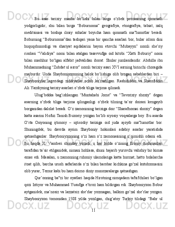 Bu   asar   tarixiy   manba   bo‘lishi   bilan   birga   o‘zbek   prozasining   qimmatli
yodgorligidir,   shu   bilan   birga   “Boburnoma”   geografiya,   etnografiya,   tabiat,   xalq
meditsinasi   va   boshqa   ilmiy   sohalar   boyicha   ham   qimmatli   ma lumotlar   beradi.‟
Boburning   “Boburnoma”dan   tashqari   yana   bir   qancha   asarlari   bor,   bular   islom   dini
huquqshunosligi   va   shariyat   aqidalarini   bayon   etuvchi   “Mubayyn”   nomli   she’riy
risolasi   “Validiya”   nomi   bilan   atalgan   tasavvufga   oid   kitobi   “Xatti   Boburiy”   nomi
bilan   mashhur   bo‘lgan   alfabit   jadvalidan   iborat.   Shular   jumlasidandir.   Abdulla   ibn
Muhammadning “Zubdat ul asror” nomli tarixiy asari XVI asrning birinchi choragida
majburdir.   Unda   Shayboniyxonning   halok   bo‘lishiga   olib   brogan   sabablardan   biri   –
Shayboniylar   lageridagi   ziddiyatlar   ochib   ko‘rsatilgan.   Rashididdin   va   Sharofiddin
Ali Yazdiyning tarixiy asarlari o‘zbek tiliga tarjima qilinadi. 
Ulug‘bekka   bag‘ishlangan   “Muntahabi   Jome”   va   “Tavorixiy   shoxiy”   degan
asarning   o‘zbek   tiliga   tarjima   qilinganligi   o‘zbek   tilining   ta’sir   doirasi   kengayib
borganidan dalolat beradi. O‘z zamonining tarixiga doir “Sharafnomai shoxiy” degan
katta asarini Hofuz Tanish Buxoriy yozgan bo‘lib siyosiy voqealarga boy. Bu asarda
O‘rta   Osiyoning   ijtimoiy   –   iqtisodiy   tarixiga   oid   juda   ajoyib   ma lumotlar   bor.	
‟
Shuningdek,   bu   davrda   ayrim   Shayboniy   hokimlari   adabiy   asarlar   yaratishda
qatnashganlar.   Shayboniyxonning   o‘zi   ham   o‘z   zamonasining   o‘qimishli   odami   edi.
Bu   haqda   X.   Vamberi   shunday   yozadi,   u   har   holda   o‘zining   Eroniy   dushmanlari
tarafidan ta’sir etilganidek, nimani hohlasa, shuni bajarib yuruvchi vahshiy bir kimsa
emas edi. Masalan, u zamonning ruhoniy ulamolariga katta hurmat, hatto bolalarcha
itoat qilib, barcha urush safarlarida o‘zi  bilan barobar kichkina go‘zal kutubxonasini
olib yurar, Temur kabi bu ham doimo diniy munozaralarga qatnashgan. 
Qur’onning ba zi bir oyatlari haqida Hirotning nimqadam tafsifchilari bo‘lgan	
‟
qozi Ixtiyor va Muhammad Yusufga e’tiroz ham bildirgan edi. Shayboniyxon Bobur
aytganidek, ma’nosiz va lazzatsiz she’rlar yozmagan, balkim go‘zal she’rlar yozgan.
Shayboniyxon   tomonidan   1508   yilda   yozilgan,   chig‘atoy   Turkiy   tilidagi   “Bahr   ul
11 