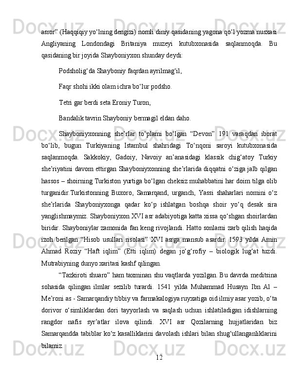 asror” (Haqqiqiy yo‘lning dengizi) nomli diniy qasidaning yagona qo‘l yozma nusxasi
Angliyaning   Londondagi   Britaniya   muzeyi   kutubxonasida   saqlanmoqda.   Bu
qasidaning bir joyida Shayboniyxon shunday deydi:
Podsholig‘da Shayboniy faqrdan ayrilmag‘il, 
Faqr shohi ikki olam ichra bo‘lur podsho. 
Tetri gar berdi seta Eroniy Turon, 
Bandalik tavrin Shayboniy bermagil eldan daho.
Shayboniyxonning   she’rlar   to‘plami   bo‘lgan   “Devon”   191   varaqdan   iborat
bo‘lib,   bugun   Turkiyaning   Istambul   shahridagi   To‘nqoni   saroyi   kutubxonasida
saqlanmoqda.   Sakkokiy,   Gadoiy,   Navoiy   an’anasidagi   klassik   chig‘atoy   Turkiy
she’riyatini davom ettirgan Shayboniyxonning she’rlarida diqqatni o‘ziga jalb qilgan
hassos – shoirning Turkiston yurtiga bo‘lgan cheksiz muhabbatini har doim tilga olib
turganidir.Turkistonning   Buxoro,   Samarqand,   urganch,   Yassi   shaharlari   nomini   o‘z
she’rlarida   Shayboniyxonga   qadar   ko‘p   ishlatgan   boshqa   shoir   yo‘q   desak   sira
yanglishmaymiz. Shayboniyxon XVI asr adabiyotiga katta xissa qo‘shgan shoirlardan
biridir. Shayboniylar zamonida fan keng rivojlandi. Hatto sonlarni zarb qilish haqida
izoh   berilgan   “Hisob   usullari   risolasi”   XVI   asrga   mansub   asardir.   1593   yilda   Amin
Ahmad   Roziy   “Haft   iqlim”   (Etti   iqlim)   degan   jo‘g‘rofiy   –   biologik   lug‘at   tuzdi.
Mutrabiyning dunyo xaritasi kashf qilingan. 
“Tazkiroti shuaro” ham taxminan shu vaqtlarda yozilgan. Bu davrda meditsina
sohasida   qilingan   ilmlar   sezilib   turardi.   1541   yilda   Muhammad   Husayn   Ibn   Al   –
Me’roni as - Samarqandiy tibbiy va farmakalogiya ruyxatiga oid ilmiy asar yozib, o‘ta
dorivor   o‘simliklardan   dori   tayyorlash   va   saqlash   uchun   ishlatiladigan   idishlarning
rangdor   nafis   syr’atlar   ilova   qilindi.   XVI   asr   Qozilarning   hujjatlaridan   biz
Samarqandda tabiblar ko‘z kasalliklarini davolash ishlari bilan shug‘ullanganliklarini
bilamiz.
12 