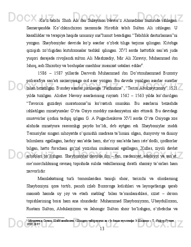   Ko‘z   tabibi   Shoh   Ali   ibn   Sulaymon   Navro‘z   Ahmadxon   huzurida   ishlagan.
Samarqandda   Ko‘chkinchixon   zamonida   Hirotlik   tabib   Sulton   Ali   ishlagan.   U
kasalliklar va terapiya haqida umumiy ma lumot beradigan “Tabiblik dasturlamasi”ni‟
yozgan.   Shayboniylar   davrida   ko‘p   asarlar   o‘zbek   tiliga   tarjima   qilingan.   Kitobga
qiziqish   zo‘rligidan   kutubxonalar   tashkil   qilingan.   XVI   asrda   hattotlik   san’ati   juda
yuqori   darajada   rivojlandi.sulton   Ali   Mashxadiy,   Mir   Ali   Xiraviy,   Muhammad   ibn
Ishoq, ash Shixobiy va boshqalar mashhur xusnixat ustalari edilar 6
. 
1586   –   1587   yillarda   Darvesh   Muhammad   ibn   Do‘stmuhammad   Buxoriy
polisrafiya   san’ati   nazariyasiga   oid   asar   yozgan.   Bu   davrda   yozilgan   asarlar   suratlar
bilan bezatilgan. Bunday asarlar jumlasiga “Fathnoma”, “Tarixi Abulxayrxoniy” 1521
yilda   tuzilgan.   Alisher   Navoiy   asarlarining   ruyxati   1562   –   1563   yilda   ko‘chirilgan
“Tavorixi   guzidayi   nusratnoma”ni   ko‘rsatish   mumkin.   Bu   asarlarni   bezashda
ishlatilgan   minatyuralar   O‘rta   Osiyo   moddiy   madaniyatini   aks   ettiradi.   Bu   davrdagi
musvvirlar   ijodini   tadqiq   qilgan   G.   A   Pugachenkova   XVI   asrda   O‘rta   Osiyoga   xos
alohida   minatyura   rassomligi   paydo   bo‘ldi,   deb   aytgan   edi.   Shayboniylar   xuddi
Temuriylar singari nihoyatda o‘qimishli madrasa ta’limini olgan, dunyoviy va dininy
bilimlarni egallagan, harbiy san’atda ham, she’riy san’atda ham iste’dodli, ijodkorlar
bilgan,   hatto   forschani   go‘zal   yozishni   mukammal   egallagan.   Xullas,   ziyoli   davlat
arboblari bo‘lishgan. Shayboniylar davrida ilm – fan, madaniyat, adabiyot  va san’at,
me’morchilikning   ravnaq   topishida   sulola   vakillarining   ibratli   shaxsiy   ta’sirlari   ham
zarvorlidir. 
Mamlakatning   turli   tomonlaridan   taniqli   shoir,   tarixchi   va   olimlarning
Shayboniyni   qora   tortib,   panoh   izlab   Buxoroga   kelishlari   va   layoqatlariga   qarab
mansab   hamda   uy   joy   va   etarli   mablag‘   bilan   ta’minlanishlari,   izzat   –   ikrom
topishlarining   boisi   ham   ana   shundadir.   Muhammad   Shayboniyxon,   Ubaydulloxon,
Rustam   Sulton,   Abdulazizxon   va   Jahongir   Sulton   shoir   bo‘lishgan,   o‘zbekcha   va
6
 Муҳаммад Солиҳ. Шайбонийнома / Шашрга тайёрловчи ва сўз боши муаллифи Э.Шодиев – Т.: Ғафур Ғулом. 
1989. B.97.
13 