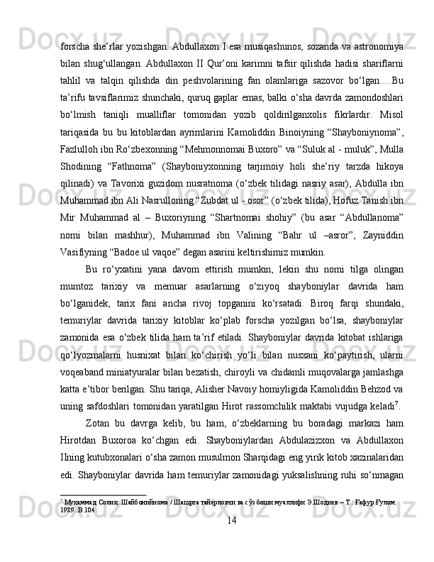 forscha she’rlar yozishgan. Abdullaxon I esa musiqashunos, sozanda va astronomiya
bilan   shug‘ullangan.   Abdullaxon   II   Qur’oni   karimni   tafsir   qilishda   hadisi   shariflarni
tahlil   va   talqin   qilishda   din   peshvolarining   fan   olamlariga   sazovor   bo‘lgan….Bu
ta’rifu tavsiflarimiz shunchaki, quruq gaplar emas, balki o‘sha davrda zamondoshlari
bo‘lmish   taniqli   mualliflar   tomonidan   yozib   qoldirilganxolis   fikrlardir.   Misol
tariqasida   bu   bu   kitoblardan   ayrimlarini   Kamoliddin   Binoiyning   “Shayboniynoma”,
Fazlulloh ibn Ro‘zbexonning “Mehmonnomai Buxoro” va “Suluk al - muluk”, Mulla
Shodining   “Fathnoma”   (Shayboniyxonning   tarjimoiy   holi   she’riy   tarzda   hikoya
qilinadi)   va  Tavorixi   guzidom   nusratnoma   (o‘zbek   tilidagi   nasriy   asar),   Abdulla  ibn
Muhammad ibn Ali Nasrulloning “Zubdat ul - osor” (o‘zbek tilida), Hofuz Tanish ibn
Mir   Muhammad   al   –   Buxoriyning   “Shartnomai   shohiy”   (bu   asar   “Abdullanoma”
nomi   bilan   mashhur),   Muhammad   ibn   Valining   “Bahr   ul   –asror”,   Zayniddin
Vasifiyning “Badoe ul vaqoe” degan asarini keltirishimiz mumkin. 
Bu   ro‘yxatini   yana   davom   ettirish   mumkin,   lekin   shu   nomi   tilga   olingan
mumtoz   tarixiy   va   memuar   asarlarning   o‘ziyoq   shayboniylar   davrida   ham
bo‘lganidek,   tarix   fani   ancha   rivoj   topganini   ko‘rsatadi.   Biroq   farqi   shundaki,
temuriylar   davrida   tarixiy   kitoblar   ko‘plab   forscha   yozilgan   bo‘lsa,   shayboniylar
zamonida   esa   o‘zbek  tilida   ham   ta’rif   etiladi.   Shayboniylar   davrida  kitobat   ishlariga
qo‘lyozmalarni   husnixat   bilan   ko‘chirish   yo‘li   bilan   nusxani   ko‘paytirish,   ularni
voqeaband miniatyuralar bilan bezatish, chiroyli va chidamli muqovalarga jamlashga
katta e’tibor berilgan. Shu tariqa, Alisher Navoiy homiyligida Kamoliddin Behzod va
uning safdoshlari tomonidan yaratilgan Hirot rassomchilik maktabi vujudga keladi 7
.  
Zotan   bu   davrga   kelib,   bu   ham,   o‘zbeklarning   bu   boradagi   markazi   ham
Hirotdan   Buxoroa   ko‘chgan   edi.   Shayboniylardan   Abdulazizxon   va   Abdullaxon
IIning kutubxonalari o‘sha zamon musulmon Sharqidagi eng yirik kitob xazinalaridan
edi. Shayboniylar davrida ham temuriylar zamonidagi yuksalishning ruhi so‘nmagan
7
 Муҳаммад Солиҳ. Шайбонийнома / Шашрга тайёрловчи ва сўз боши муаллифи Э.Шодиев – Т.: Ғафур Ғулом. 
1989. B.104.
14 