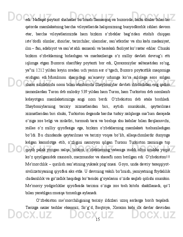 edi. Nafaqat poytaxt shaharlar bo‘lmish Samarqnq va buxoroda, balki shular bilan bir
qatorda mamlakatning barcha viloyatlarida halqimizning bunyodkorlik ishlari davom
etar,   barcha   viloyatlarimizda   ham   bizkim   o‘zbeklar   bag‘ridan   etishib   chiqqan
iste’dodli olimlar, shoirlar, tarixchilar, ulamolar, san’atkorlar va shu kabi madaniyat,
ilm – fan, adabiyot va san’at ahli samarali va barakali faoliyat ko‘rsatar edilar. Chunki
bizkim   o‘zbeklarning   birlashgan   va   markazlariga   o‘z   milliy   davlati   dovrug‘i   etti
iqlimga   etgan   Buxoroi   sharifday   poytaxti   bor   edi,   Qoraxoniylar   saltanatidan   so‘ng,
ya ni 1212 yildan keyin oradan uch yarim asr o‘tgach, Buxoro poytaxtlik maqomiga‟
erishgan   edi.Musulmon   sharqidagi   an’anaviy   udumga   ko‘ra   sulolaga   asos   solgan
shaxs sulolaboshi nomi bilan atashuvchi Shayboniylar davlati ibtidodidan eng qadim
zamonlardan Turon deb milodiy 539 yildan ham Turon, ham Turkiston deb nomlanib
kelayotgan   mamlakatimizga   angi   nom   berdi:   O‘zbekiston   deb   atala   boshladi.
Shayboniylarning   tarixiy   xizmatlaridan   biri,   aytish   mumkinki,   qaytarilmas
xizmatlaridan biri shuki, Turkiston deganda barcha turkiy xalqlarga ma’lum darajada
o‘ziga  xos belgi  va xislatlri, turmush tarsi  va boshqa  shu kabilar  bilan farqlanuvchi,
xullas   o‘z   milliy   qiyofasiga   ega,   bizkim   o‘zbeklarning   mamlakati   tushuniladigan
bo‘ldi.   Bu   chindanda   qaytarilmas   va   tarixiy   voqea   bo‘lib,   allaqachonlardir   dunyoga
kelgan   kamolotga   etib,   o‘zligini   namoyon   qilgan   Turonu   Turkiston   zaminiga   tup
quyib  palak   yozgan   xalqa,   bizkim,   o‘zbeklarning   vataniga   xuddi   oltin  uzukka   yoqut
ko‘z qoyilganidek munosib, mazmundor va sharafli nom berilgan edi: O‘zbekiston!!!
Me’morchlik – qurilish san’atining yuksak pog‘onasi. Goyo, unda davriy taraqqiyot-
sivilizatsiyaning qiyofasi aks etda. U davrning vakili bo‘lmish, jamiyatning foydalilik
chidamlilik va go‘zallik haqidagi ko‘tarinki g‘oyalarini o‘zida saqlab qolishi mumkin.
Me’moriy   yodgorliklar   qiyofasida   tarixini   o‘ziga   xos   tosh   kitobi   shakllanadi,   qo‘l
bilan yaratilgan musiqa timsoliga aylanadi. 
O‘zbekiston   me’morchiligining   tarixiy   ildizlari   uzoq   asrlarga   borib   taqaladi.
Tarixga   nazar   tashlar   ekanmiz,   So‘g‘d,   Baqtriya,   Xorazm   kabi   ilk   davlar   davridan
15 