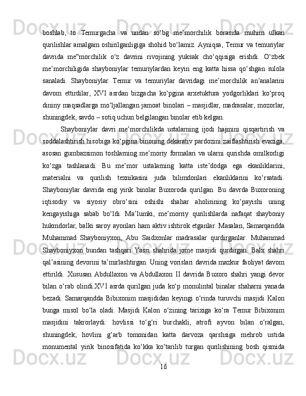 boshlab,   to   Temurgacha   va   undan   so‘bg   me’morchilik   borasida   muhim   ulkan
qurilishlar amalgam oshirilganligiga shohid bo‘lamiz. Ayniqsa, Temur va temuriylar
davrida   me morchilik   o‘z   davrini   rivojining   yuksak   cho‘qqisiga   erishdi.   O‘zbek‟
me’morchiligida   shayboniylar   temuriylardan   keyin   eng   katta   hissa   qo‘shgan   sulola
sanaladi.   Shayboniylar   Temur   va   temuriylar   davridagi   me’morchilik   an’analarini
davom   ettirdilar,   XVI   asrdan   bizgacha   ko‘pgina   arxetuktura   yodgorliklari   ko‘proq
dininy maqsadlarga mo‘ljallangan jamoat binolari – masjidlar, madrasalar, mozorlar,
shuningdek, savdo – sotiq uchun belgilangan binolar etib kelgan. 
Shayboniylar   davri   me’morchilikda   ustalarning   ijodi   hajmini   qisqartirish   va
soddalashtirish hisobiga ko‘pgina binoning dekarativ pardozini zaiflashtirish evaziga,
asosan   gumbazsimon   toshlarning   me’moriy   formalari   va   ularni   qurishda   omilkorligi
ko‘zga   tashlanadi.   Bu   me’mor   ustalarning   katta   iste’dodga   ega   ekanliklarini,
materialni   va   qurilish   texnikasini   juda   bilimdonlari   ekanliklarini   ko‘rsatadi.
Shayboniylar   davrida   eng   yirik   binolar   Buxoroda   qurilgan.   Bu   davrda   Buxoroning
iqtisodiy   va   siyosiy   obro‘sini   oshishi   shahar   aholisining   ko‘payishi   uning
kengayishiga   sabab   bo‘ldi.   Ma’lumki,   me’morriy   qurilishlarda   nafaqat   shayboniy
hukmdorlar, balki saroy ayonlari ham aktiv ishtirok etganlar. Masalan, Samarqandda
Muhammad   Shayboniyxon,   Abu   Saidxonlar   madrasalar   qurdirganlar.   Muhammad
Shayboniyxon   bundan   tashqari   Yassi   shahrida   jome   masjidi   qurdirgan.   Balx   shahri
qal’asining devorini ta’mirlashtirgan. Uning vorislari davrida mazkur faoliyat davom
ettirildi.   Xususan   Abdullaxon   va   Abdullaxon   II   davrida   Buxoro   shahri   yangi   devor
bilan   o‘rab   olindi.XVI   asrda   qurilgan   juda   ko‘p   monulintal   binalar   shaharni   yanada
bezadi.   Samarqandda   Bibixonim   masjididan   keyingi   o‘rinda   turuvchi   masjidi   Kalon
bunga   misol   bo‘la   oladi.   Masjidi   Kalon   o‘zining   tarixiga   ko‘ra   Temur   Bibixonim
masjidini   takrorlaydi:   hovlissi   to‘g‘ri   burchakli,   atrofi   ayvon   bilan   o‘ralgan,
shuningdek,   hovlini   g‘arb   tomonidan   katta   darvoza   qarshsiga   mehrob   ustida
monumental   yirik   binosifatida   ko‘kka   ko‘tarilib   turgan   qurilishining   bosh   qismida
16 