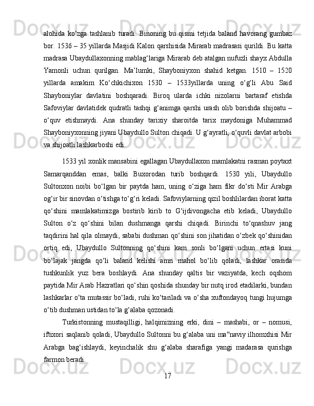 alohida   ko‘zga   tashlanib   turadi.   Binoning   bu   qismi   tetjida   baland   havorang   gumbaz
bor. 1536 – 35 yillarda Masjidi Kalon qarshisida Mirarab madrasasi qurildi. Bu katta
madrasa Ubaydullaxonning mablag‘lariga Mirarab deb atalgan nufuzli shayx Abdulla
Yamonli   uchun   qurilgan.   Ma’lumki,   Shayboniyxon   shahid   ketgan.   1510   –   1520
yillarda   amakim   Ko‘chkichixon   1530   –   1533yillarda   uning   o‘g‘li   Abu   Said
Shayboniylar   davlatini   boshqaradi.   Biroq   ularda   ichki   nizolarni   bartaraf   etishda
Safoviylar   davlatidek   qudratli   tashqi   g‘animga   qarshi   urash   olib   borishda   shijoatu   –
o‘quv   etishmaydi.   Ana   shunday   tarixiy   sharoitda   tarix   maydoniga   Muhammad
Shayboniyxonning jiyani Ubaydullo Sulton chiqadi. U g‘ayratli, o‘quvli davlat arbobi
va shijoatli lashkarboshi edi. 
1533 yil xonlik mansabini egallagan Ubaydullaxon mamlakatni rasman poytaxt
Samarqanddan   emas,   balki   Buxorodan   turib   boshqardi.   1530   yili,   Ubaydullo
Sultonxon   noibi   bo‘lgan   bir   paytda   ham,   uning   o‘ziga   ham   fikr   do‘sti   Mir   Arabga
og‘ir bir sinovdan o‘tishga to‘g‘ri keladi. Safoviylarning qizil boshlilardan iborat katta
qo‘shini   mamlakatimizga   bostirib   kirib   to   G‘ijdivongacha   etib   keladi,   Ubaydullo
Sulton   o‘z   qo‘shini   bilan   dushmanga   qarshi   chiqadi.   Birinchi   to‘qnashuv   jang
taqdirini hal qila olmaydi, sababi dushman qo‘shini son jihatidan o‘zbek qo‘shinidan
ortiq   edi,   Ubaydullo   Sultonning   qo‘shini   kam   sonli   bo‘lgani   uchun   ertasi   kuni
bo‘lajak   jangda   qo‘li   baland   kelishi   amri   mahol   bo‘lib   qoladi,   lashkar   orasida
tushkunlik   yuz   bera   boshlaydi.   Ana   shunday   qaltis   bir   vaziyatda,   kech   oqshom
paytida Mir Arab Hazratlari qo‘shin qoshida shunday bir nutq irod etadilarki, bundan
lashkarlar o‘ta mutassir bo‘ladi, ruhi ko‘tariladi va o‘sha xuftondayoq tungi hujumga
o‘tib dushman ustidan to‘la g‘alaba qozonadi. 
Turkistonning   mustaqilligi,   halqimizning   erki,   dini   –   mashabi,   or   –   nomusi,
iftixori saqlanib qoladi, Ubaydullo Sultonni bu g‘alaba uni ma naviy ilhomxhisi Mir‟
Arabga   bag‘ishlaydi,   keyinchalik   shu   g‘alaba   sharafiga   yangi   madarasa   qurishga
farmon beradi.
17 