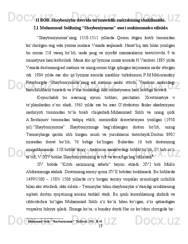 II BOB. Shayboniylar davrida tarixnavislik maktabining shakillanishi.
2.1 Muhammad Solihning “Shayboniynoma” asari muhimmanba sifatida
“Shayboniynoma”ning   1510-1511   yillarda   Qosim   degan   kotib   tomonidan
ko‘chirilgan eng eski yozma nusxasi  Venada saqlanadi. Nasat’liq xati bilan yozilgan
bu   nusxa   218   varaq   bo‘lib,   unda   jang   va   ziyofat   manzaralarini   tasvirlovchi   9   ta
miniatyura ham keltiriladi. Mana shu qo‘lyozma nusxa asosida H.Vamberi 1885 yilda
Venada dostonning asl matnini va uning nemis tilga qilingan tarjimasini nashr ettirgan
edi.   1904   yilda   esa   shu   qo‘lyozma   asosida   mashhur   turkshunosi   P.M.Melioranskiy
Peterburgda   “Shayboniynoma”ning   asl   matnini   nashr   ettirib,   Vamberi   nashridagi
kamchiliklarni tuzatadi va o‘sha nusxadagi ikki miniatyurani ham kitobga kiritadi. 
Keyinchalik   bu   asarning   ayrim   boblari,   parchalari.   Xrestomatiya   v
to‘plamlardan   o‘rin   oladi,   1961   yilda   esa   bu   asar   O‘zbekiston   fanlar   akademiyasi
nashriyoti   tomonidan   to‘la   bosib   chiqariladi.Muhammad   Solih   va   uning   ijodi
A.Ibrohimov   tomonidan   tadqiq   etilib,   nomzodlik   dissertatsiyasi   yozilgan   (1950
yil).“Shayboniynoma”   Shayboniyxonga   bag‘ishlangan   doston   bo‘lib,   uning
Temuriylarga   qarshi   olib   borgan   urush   va   yurishlarini   tasvirlaydi.Doston   8902
misradan   iborat   bo‘lib,   76   bobga   bo‘lingan.   Bulardan   16   bob   dostonning
muqaddimasidir: I-III boblar diniy – traditsion xarakterdagi boblar bo‘lib, IV bob so‘z
ta’rifi, V-XIV boblar Shayboniyxonning ta’rifi va tavsifiga bag‘ishlanadi 8
. 
XV   bobda   “Kitob   nazmining   sababi”   bayon   etiladi.   XVI   bob   Mullo
Abduraximga ataladi. Dostonning asosiy qismi XVII bobdan boshlanadi. Bu boblarda
1499/1500   –   1505/   1506   yillarda   ro‘y   bergan   tarixiy   voqealar   xronologik   izchillik
bilan aks ettiriladi; ikki sulola – Temuriylar bilan shayboniylar o‘rtasidgi urushlarning
oqibati   doston   syujetining   asosini   tashkil   etadi.   Bu   qonli   kurashlarning   shohidi   va
ishtirokchisi   bo‘lgan   Muhammad   Solih   o‘z   ko‘zi   bilan   ko‘rgan,   o‘zi   qatnashgan
voqealrni hikoya qiladi. Shunga ko‘ra, u bunday deydi:Har ne ko‘rdim cherigida bir-
8
 Muhammad Solih. “Shayboniynoma”. Toshkent. 1961. B.48.
19 