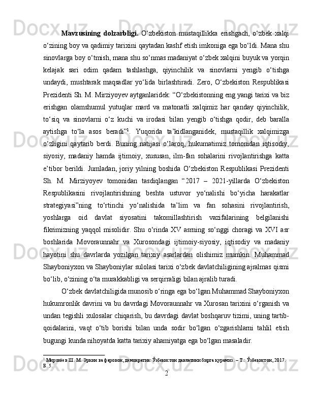 Mavzusining   dolzarbligi.   O‘zbekiston   mustaqillikka   erishgach,   o‘zbek   xalqi
o‘zining boy va qadimiy tarixini qaytadan kashf etish imkoniga ega bo‘ldi. Mana shu
sinovlarga boy o‘tmish, mana shu so‘nmas madaniyat o‘zbek xalqini buyuk va yorqin
kelajak   sari   odim   qadam   tashlashga,   qiyinchilik   va   sinovlarni   yengib   o‘tishga
undaydi,   mushtarak   maqsadlar   yo‘lida   birlashtiradi.   Zero,   O‘zbekiston   Respublikasi
Prezidenti Sh. M. Mirziyoyev aytganlaridek: “O‘zbekistonning eng yangi tarixi va biz
erishgan   olamshumul   yutuqlar   mard   va   matonatli   xalqimiz   har   qanday   qiyinchilik,
to‘siq   va   sinovlarni   o‘z   kuchi   va   irodasi   bilan   yengib   o‘tishga   qodir,   deb   baralla
aytishga   to‘la   asos   beradi” 1
.   Yuqorida   ta’kidlanganidek,   mustaqillik   xalqimizga
o‘zligini   qaytarib   berdi.   Buning   natijasi   o‘laroq,   hukumatimiz   tomonidan   iqtisodiy,
siyosiy,   madaniy   hamda   ijtimoiy,   xususan,   ilm-fan   sohalarini   rivojlantirishga   katta
e’tibor   berildi.   Jumladan,   joriy   yilning   boshida   O‘zbekiston   Respublikasi   Prezidenti
Sh.   M.   Mirziyoyev   tomonidan   tasdiqlangan   “2017   –   2021-yillarda   O‘zbekiston
Respublikasini   rivojlantirishning   beshta   ustuvor   yo‘nalishi   bo‘yicha   harakatlar
strategiyasi”ning   to‘rtinchi   yo‘nalishida   ta’lim   va   fan   sohasini   rivojlantirish,
yoshlarga   oid   davlat   siyosatini   takomillashtirish   vazifalarining   belgilanishi
fikrimizning   yaqqol   misolidir.   Shu   o‘rinda   XV   asrning   so‘nggi   choragi   va   XVI   asr
boshlarida   Movoraunnahr   va   Xurosondagi   ijtimoiy-siyosiy,   iqtisodiy   va   madaniy
hayotini   shu   davrlarda   yozilgan   tarixiy   asarlardan   olishimiz   mumkin.   Muhammad
Shayboniyxon va Shayboniylar sulolasi tarixi o‘zbek davlatchiligining ajralmas qismi
bo‘lib, o‘zining o‘ta murakkabligi va serqirraligi bilan ajralib turadi.
O‘zbek davlatchiligida munosib o‘ringa ega bo‘lgan Muhammad Shayboniyxon
hukumronlik davrini va bu davrdagi Movoraunnahr va Xurosan tarixini o‘rganish va
undan tegishli xulosalar chiqarish, bu davrdagi davlat boshqaruv tizimi, uning tartib-
qoidalarini,   vaqt   o‘tib   borishi   bilan   unda   sodir   bo‘lgan   o‘zgarishlarni   tahlil   etish
bugungi kunda nihoyatda katta tarixiy ahamiyatga ega bo‘lgan masaladir.
1
 Мирзиёев Ш. М. Эркин ва фаровон, демократик Ўзбекистон давлатини бирга қурамиз. – Т.: Ўзбекистон, 2017. 
Б. 5.
2 