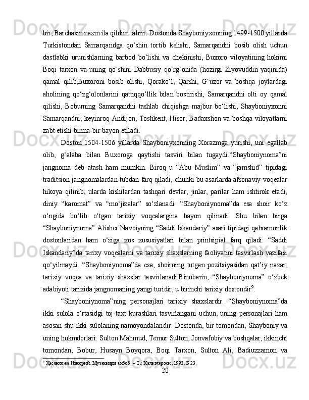 bir, Barchasin nazm ila qildim tahrir. Dostonda Shayboniyxonning 1499-1500 yillarda
Turkistondan   Samarqandga   qo‘shin   tortib   kelishi,   Samarqandni   bosib   olish   uchun
dastlabki   urunishlarning   barbod   bo‘lishi   va   chekinishi,   Buxoro   viloyatining   hokimi
Boqi   tarxon   va   uning   qo‘shini   Dabbusiy   qo‘rg‘onida   (hozirgi   Ziyovuddin   yaqinida)
qamal   qilib,Buxoroni   bosib   olishi,   Qorako‘l,   Qarshi,   G‘uzor   va   boshqa   joylardagi
aholining   qo‘zg‘olonlarini   qattiqqo‘llik   bilan   bostirishi,   Samarqandni   olti   oy   qamal
qilishi,   Boburning   Samarqandni   tashlab   chiqishga   majbur   bo‘lishi,   Shayboniyxonni
Samarqandni, keyinroq Andijon, Toshkent, Hisor, Badaxshon va boshqa viloyatlarni
zabt etishi birma-bir bayon etiladi. 
Doston   1504-1506   yillarda   Shayboniyxonning   Xorazmga   yurishi,   uni   egallab
olib,   g‘alaba   bilan   Buxoroga   qaytishi   tasviri   bilan   tugaydi.“Shayboniynoma”ni
jangnoma   deb   atash   ham   mumkin.   Biroq   u   “Abu   Muslim”   va   “jamshid”   tipidagi
traditsion jangnomalardan tubdan farq qiladi, chunki bu asarlarda afsonaviy voqealar
hikoya   qilinib,   ularda   kishilardan   tashqari   devlar,   jinlar,   parilar   ham   ishtirok   etadi,
diniy   “karomat”   va   “mo‘jizalar”   so‘zlanadi.   “Shayboniynoma”da   esa   shoir   ko‘z
o‘ngida   bo‘lib   o‘tgan   tarixiy   voqealargina   bayon   qilinadi.   Shu   bilan   birga
“Shayboniynoma” Alisher Navoiyning “Saddi Iskandariy” asari tipidagi qahramonlik
dostonlaridan   ham   o‘ziga   xos   xususiyatlari   bilan   printsipial   farq   qiladi:   “Saddi
Iskandariy”da tarixy voqealarni va tarixiy shaxslarning faoliyatini  tasvirlash vazifasi
qo‘yilmaydi.   “Shayboniynoma”da   esa,   shoirning   tutgan   pozitsiyasidan   qat’iy   nazar,
tarixiy   voqea   va   tarixiy   shaxslar   tasvirlanadi.Binobarin,   “Shayboniynoma”   o‘zbek
adabiyoti tarixida jangnomaning yangi turidir, u birinchi tarixiy dostondir 9
. 
“Shayboniynoma”ning   personajlari   tarixiy   shaxslardir.   “Shayboniynoma”da
ikki   sulola   o‘rtasidgi   toj-taxt   kurashlari   tasvirlangani   uchun,   uning   personajlari   ham
asosan shu ikki sulolaning namoyondalaridir. Dostonda, bir tomondan, Shayboniy va
uning hukmdorlari: Sulton Mahmud, Temur Sulton, Jonvafobiy va boshqalar, ikkinchi
tomondan,   Bobur,   Husayn   Boyqora,   Boqi   Tarxon,   Sulton   Ali,   Badiuzzamon   va
9
  Ҳасанхожа   Нисорий .  Музаккири   аҳбоб . –  Т .:  Ҳалқ   мероси , 1993. Б.23.
20 