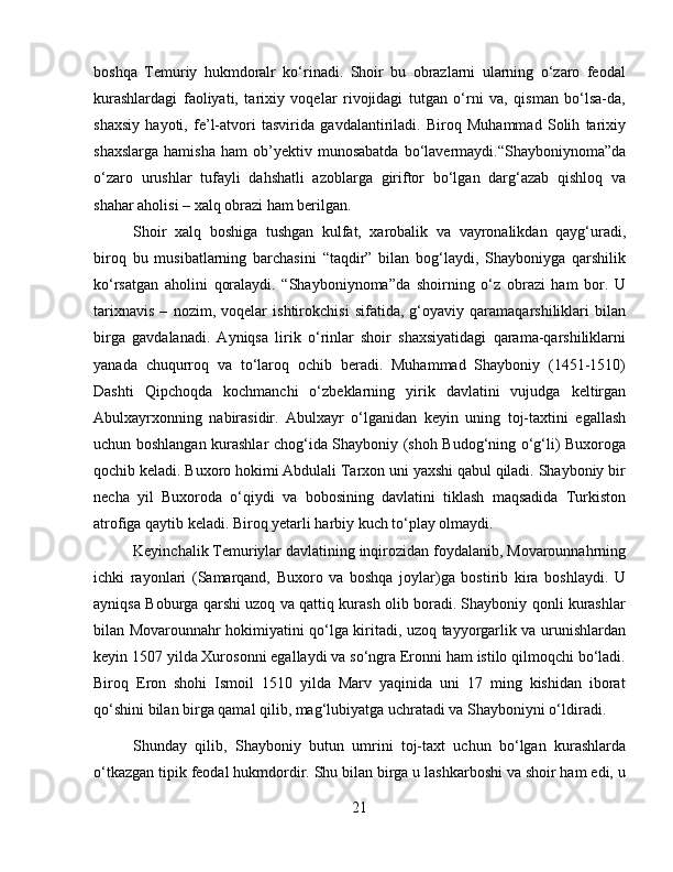 boshqa   Temuriy   hukmdoralr   ko‘rinadi.   Shoir   bu   obrazlarni   ularning   o‘zaro   feodal
kurashlardagi   faoliyati,   tarixiy   voqelar   rivojidagi   tutgan   o‘rni   va,   qisman   bo‘lsa-da,
shaxsiy   hayoti,   fe’l-atvori   tasvirida   gavdalantiriladi.   Biroq   Muhammad   Solih   tarixiy
shaxslarga   hamisha   ham   ob’yektiv  munosabatda   bo‘lavermaydi.“Shayboniynoma”da
o‘zaro   urushlar   tufayli   dahshatli   azoblarga   giriftor   bo‘lgan   darg‘azab   qishloq   va
shahar aholisi – xalq obrazi ham berilgan. 
Shoir   xalq   boshiga   tushgan   kulfat,   xarobalik   va   vayronalikdan   qayg‘uradi,
biroq   bu   musibatlarning   barchasini   “taqdir”   bilan   bog‘laydi,   Shayboniyga   qarshilik
ko‘rsatgan   aholini   qoralaydi.   “Shayboniynoma”da   shoirning   o‘z   obrazi   ham   bor.   U
tarixnavis   –   nozim,   voqelar   ishtirokchisi   sifatida,   g‘oyaviy   qaramaqarshiliklari   bilan
birga   gavdalanadi.   Ayniqsa   lirik   o‘rinlar   shoir   shaxsiyatidagi   qarama-qarshiliklarni
yanada   chuqurroq   va   to‘laroq   ochib   beradi.   Muhammad   Shayboniy   (1451-1510)
Dashti   Qipchoqda   kochmanchi   o‘zbeklarning   yirik   davlatini   vujudga   keltirgan
Abulxayrxonning   nabirasidir.   Abulxayr   o‘lganidan   keyin   uning   toj-taxtini   egallash
uchun boshlangan kurashlar chog‘ida Shayboniy (shoh Budog‘ning o‘g‘li) Buxoroga
qochib keladi. Buxoro hokimi Abdulali Tarxon uni yaxshi qabul qiladi. Shayboniy bir
necha   yil   Buxoroda   o‘qiydi   va   bobosining   davlatini   tiklash   maqsadida   Turkiston
atrofiga qaytib keladi. Biroq yetarli harbiy kuch to‘play olmaydi. 
Keyinchalik Temuriylar davlatining inqirozidan foydalanib, Movarounnahrning
ichki   rayonlari   (Samarqand,   Buxoro   va   boshqa   joylar)ga   bostirib   kira   boshlaydi.   U
ayniqsa Boburga qarshi uzoq va qattiq kurash olib boradi. Shayboniy qonli kurashlar
bilan Movarounnahr hokimiyatini qo‘lga kiritadi, uzoq tayyorgarlik va urunishlardan
keyin 1507 yilda Xurosonni egallaydi va so‘ngra Eronni ham istilo qilmoqchi bo‘ladi.
Biroq   Eron   shohi   Ismoil   1510   yilda   Marv   yaqinida   uni   17   ming   kishidan   iborat
qo‘shini bilan birga qamal qilib, mag‘lubiyatga uchratadi va Shayboniyni o‘ldiradi.
Shunday   qilib,   Shayboniy   butun   umrini   toj-taxt   uchun   bo‘lgan   kurashlarda
o‘tkazgan tipik feodal hukmdordir. Shu bilan birga u lashkarboshi va shoir ham edi, u
21 