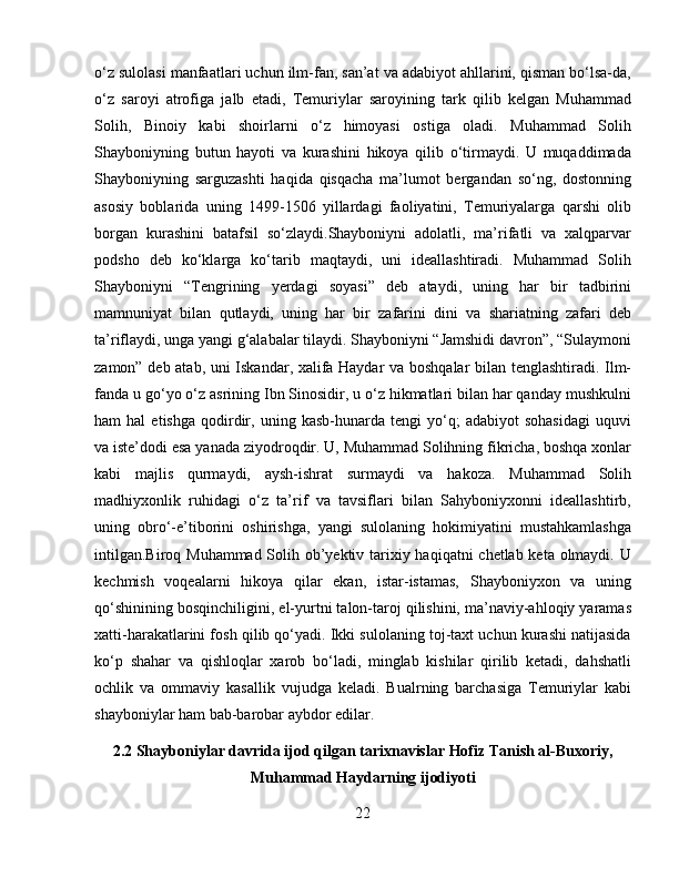 o‘z sulolasi manfaatlari uchun ilm-fan, san’at va adabiyot ahllarini, qisman bo‘lsa-da,
o‘z   saroyi   atrofiga   jalb   etadi,   Temuriylar   saroyining   tark   qilib   kelgan   Muhammad
Solih,   Binoiy   kabi   shoirlarni   o‘z   himoyasi   ostiga   oladi.   Muhammad   Solih
Shayboniyning   butun   hayoti   va   kurashini   hikoya   qilib   o‘tirmaydi.   U   muqaddimada
Shayboniyning   sarguzashti   haqida   qisqacha   ma’lumot   bergandan   so‘ng,   dostonning
asosiy   boblarida   uning   1499-1506   yillardagi   faoliyatini,   Temuriyalarga   qarshi   olib
borgan   kurashini   batafsil   so‘zlaydi.Shayboniyni   adolatli,   ma’rifatli   va   xalqparvar
podsho   deb   ko‘klarga   ko‘tarib   maqtaydi,   uni   ideallashtiradi.   Muhammad   Solih
Shayboniyni   “Tengrining   yerdagi   soyasi”   deb   ataydi,   uning   har   bir   tadbirini
mamnuniyat   bilan   qutlaydi,   uning   har   bir   zafarini   dini   va   shariatning   zafari   deb
ta’riflaydi, unga yangi g‘alabalar tilaydi. Shayboniyni “Jamshidi davron”, “Sulaymoni
zamon” deb atab, uni Iskandar, xalifa Haydar va boshqalar  bilan tenglashtiradi. Ilm-
fanda u go‘yo o‘z asrining Ibn Sinosidir, u o‘z hikmatlari bilan har qanday mushkulni
ham   hal   etishga   qodirdir,   uning  kasb-hunarda   tengi   yo‘q;   adabiyot   sohasidagi   uquvi
va iste’dodi esa yanada ziyodroqdir. U, Muhammad Solihning fikricha, boshqa xonlar
kabi   majlis   qurmaydi,   aysh-ishrat   surmaydi   va   hakoza.   Muhammad   Solih
madhiyxonlik   ruhidagi   o‘z   ta’rif   va   tavsiflari   bilan   Sahyboniyxonni   ideallashtirb,
uning   obro‘-e’tiborini   oshirishga,   yangi   sulolaning   hokimiyatini   mustahkamlashga
intilgan.Biroq Muhammad Solih ob’yektiv tarixiy haqiqatni  chetlab keta olmaydi. U
kechmish   voqealarni   hikoya   qilar   ekan,   istar-istamas,   Shayboniyxon   va   uning
qo‘shinining bosqinchiligini, el-yurtni talon-taroj qilishini, ma’naviy-ahloqiy yaramas
xatti-harakatlarini fosh qilib qo‘yadi. Ikki sulolaning toj-taxt uchun kurashi natijasida
ko‘p   shahar   va   qishloqlar   xarob   bo‘ladi,   minglab   kishilar   qirilib   ketadi,   dahshatli
ochlik   va   ommaviy   kasallik   vujudga   keladi.   Bualrning   barchasiga   Temuriylar   kabi
shayboniylar ham bab-barobar aybdor edilar.
2.2 Shayboniylar davrida ijod qilgan tarixnavislar Hofiz Tanish al-Buxoriy,
Muhammad Haydarning ijodiyoti
22 