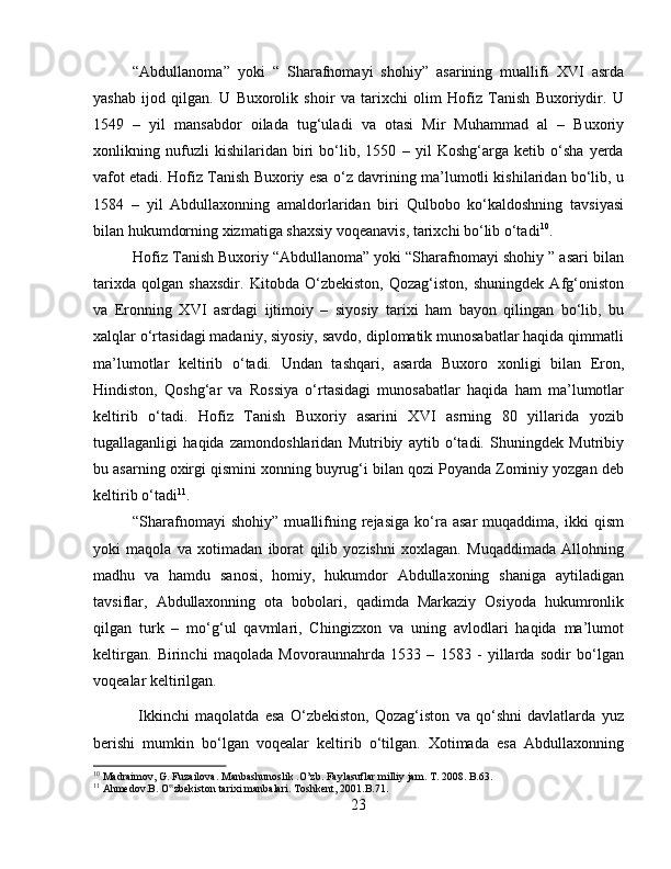 “Abdullanoma”   yoki   “   Sharafnomayi   shohiy”   asarining   muallifi   XVI   asrda
yashab   ijod   qilgan.   U   Buxorolik   shoir   va   tarixchi   olim   Hofiz   Tanish   Buxoriydir.   U
1549   –   yil   mansabdor   oilada   tug‘uladi   va   otasi   Mir   Muhammad   al   –   Buxoriy
xonlikning   nufuzli   kishilaridan   biri   bo‘lib,   1550   –   yil   Koshg‘arga   ketib   o‘sha   yerda
vafot etadi. Hofiz Tanish Buxoriy esa o‘z davrining ma’lumotli kishilaridan bo‘lib, u
1584   –   yil   Abdullaxonning   amaldorlaridan   biri   Qulbobo   ko‘kaldoshning   tavsiyasi
bilan hukumdorning xizmatiga shaxsiy voqeanavis, tarixchi bo‘lib o‘tadi 10
. 
Hofiz Tanish Buxoriy “Abdullanoma” yoki “Sharafnomayi shohiy ” asari bilan
tarixda   qolgan   shaxsdir.   Kitobda   O‘zbekiston,   Qozag‘iston,   shuningdek   Afg‘oniston
va   Eronning   XVI   asrdagi   ijtimoiy   –   siyosiy   tarixi   ham   bayon   qilingan   bo‘lib,   bu
xalqlar o‘rtasidagi madaniy, siyosiy, savdo, diplomatik munosabatlar haqida qimmatli
ma’lumotlar   keltirib   o‘tadi.   Undan   tashqari,   asarda   Buxoro   xonligi   bilan   Eron,
Hindiston,   Qoshg‘ar   va   Rossiya   o‘rtasidagi   munosabatlar   haqida   ham   ma’lumotlar
keltirib   o‘tadi.   Hofiz   Tanish   Buxoriy   asarini   XVI   asrning   80   yillarida   yozib
tugallaganligi   haqida   zamondoshlaridan   Mutribiy   aytib   o‘tadi.   Shuningdek   Mutribiy
bu asarning oxirgi qismini xonning buyrug‘i bilan qozi Poyanda Zominiy yozgan deb
keltirib o‘tadi 11
. 
“Sharafnomayi   shohiy”   muallifning   rejasiga   ko‘ra  asar   muqaddima,   ikki   qism
yoki   maqola   va   xotimadan   iborat   qilib   yozishni   xoxlagan.   Muqaddimada   Allohning
madhu   va   hamdu   sanosi,   homiy,   hukumdor   Abdullaxoning   shaniga   aytiladigan
tavsiflar,   Abdullaxonning   ota   bobolari,   qadimda   Markaziy   Osiyoda   hukumronlik
qilgan   turk   –   mo‘g‘ul   qavmlari,   Chingizxon   va   uning   avlodlari   haqida   ma’lumot
keltirgan.   Birinchi   maqolada   Movoraunnahrda   1533   –   1583   -   yillarda   sodir   bo‘lgan
voqealar keltirilgan.
  Ikkinchi   maqolatda   esa   O‘zbekiston,   Qozag‘iston   va   qo‘shni   davlatlarda   yuz
berishi   mumkin   bo‘lgan   voqealar   keltirib   o‘tilgan.   Xotimada   esa   Abdullaxonning
10
 Madraimov, G. Fuzailova. Manbashunoslik .O’zb. Faylasuflar milliy jam. T. 2008. B.63.
11
 Ahmedov.B. O zbekiston tarixi manbalari. Toshkent, 2001.B.71.‟
23 