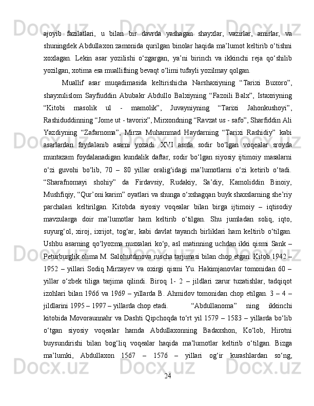 ajoyib   fazilatlari,   u   bilan   bir   davrda   yashagan   shayxlar,   vazirlar,   amirlar,   va
shuningdek Abdullaxon zamonida qurilgan binolar haqida ma’lumot keltirib o‘tishni
xoxlagan.   Lekin   asar   yozilishi   o‘zgargan,   ya’ni   birinch   va   ikkinchi   reja   qo‘shilib
yozilgan, xotima esa muallifning bevaqt o‘limi tufayli yozilmay qolgan.
Muallif   asar   muqadimasida   keltirishicha   Narshaxiyning   “Tarixi   Buxoro”,
shayxulislom   Sayfiuddin   Abubakr   Abdullo   Balxiyning   “Fazoili   Balx”,   Istaxriyning
“Kitobi   masolik   ul   -   mamolik”,   Juvayniyning   “Tarixi   Jahonkushoyi”,
Rashiduddinning “Jome ut - tavorix”, Mirxondning “Ravzat us - safo”, Sharfiddin Ali
Yazdiyning   “Zafarnoma”,   Mirza   Muhammad   Haydarning   “Tarixi   Rashidiy”   kabi
asarlardan   foydalanib   asarni   yozadi.   XVI   asrda   sodir   bo‘lgan   voqealar   sroyda
muntazam   foydalanadigan   kundalik   daftar,   sodir   bo‘lgan   siyosiy   ijtimoiy   masalarni
o‘zi   guvohi   bo‘lib,   70   –   80   yillar   oralig‘idagi   ma’lumotlarni   o‘zi   ketirib   o‘tadi.
“Sharafnomayi   shohiy”   da   Firdavsiy,   Rudakiy,   Sa’diy,   Kamoliddin   Binoiy,
Mushfiqiy, “Qur’oni karim” oyatlari va shunga o‘xshagqan buyk shaxslarning she’riy
parchalari   keltirilgan.   Kitobda   siyosiy   voqealar   bilan   birga   ijtimoiy   –   iqtisodiy
mavzularga   doir   ma’lumotlar   ham   keltirib   o‘tilgan.   Shu   jumladan   soliq,   iqto,
suyurg‘ol,   xiroj,   ixrijot,   tog‘ar,   kabi   davlat   tayanch   birliklari   ham   keltirib   o‘tilgan.
Ushbu   asarning   qo‘lyozma   nusxalari   ko‘p,   asl   matinning   uchdan   ikki   qismi   Sank   –
Peturburglik olima M. Salohutdinova ruscha tarjimasi bilan chop etgan. Kitob 1942 –
1952   –   yillari   Sodiq   Mirzayev   va   oxirgi   qismi   Yu.   Hakimjanovlar   tomonidan   60   –
yillar   o‘zbek   tiliga   tarjima   qilindi.   Biroq   1-   2   –   jildlari   zarur   tuzatishlar,   tadqiqot
izohlari  bilan 1966 va 1969 – yillarda B. Ahmidov tomonidan chop etilgan. 3 – 4 –
jildlarini 1995 – 1997 – yillarda chop etadi. “Abdullanoma”   ning   ikkinchi
kitobida Movoraunnahr  va Dashti  Qipchoqda  to‘rt  yil  1579 – 1583 – yillarda bo‘lib
o‘tgan   siyosiy   voqealar   hamda   Abdullaxonning   Badaxshon,   Ko‘lob,   Hirotni
buysundirishi   bilan   bog‘liq   voqealar   haqida   ma’lumotlar   keltirib   o‘tilgan.   Bizga
ma’lumki,   Abdullaxon   1567   –   1576   –   yillari   og‘ir   kurashlardan   so‘ng,
24 