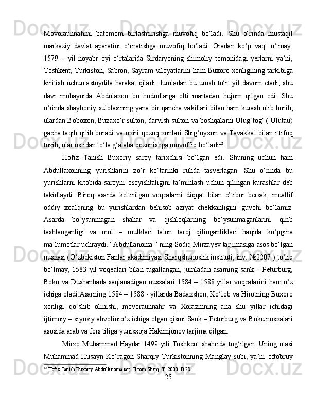 Movoraunnahrni   batomom   birlashtirishga   muvofiq   bo‘ladi.   Shu   o‘rinda   mustaqil
markaziy   davlat   aparatini   o‘rnatishga   muvofiq   bo‘ladi.   Oradan   ko‘p   vaqt   o‘tmay,
1579   –   yil   noyabr   oyi   o‘rtalarida   Sirdaryoning   shimoliy   tomonidagi   yerlarni   ya’ni,
Toshkent, Turkiston, Sabron, Sayram viloyatlarini ham Buxoro xonligining tarkibiga
kiritish uchun astoydila harakat qiladi. Jumladan bu urush to‘rt yil davom etadi, shu
davr   mobaynida   Abdulaxon   bu   hududlarga   olti   martadan   hujum   qilgan   edi.   Shu
o‘rinda shayboniy sulolasining yana bir qancha vakillari bilan ham kurash olib borib,
ulardan Boboxon, Buzaxo‘r sulton, darvish sulton va boshqalarni Ulug‘tog‘ ( Ulutau)
gacha taqib qilib boradi va oxiri qozoq xonlari Shig‘oyxon va Tavakkal bilan ittifoq
tuzib, ular ustidan to‘la g‘alaba qozonishga muvoffiq bo‘ladi 12
. 
Hofiz   Tanish   Buxoriy   saroy   tarixchisi   bo‘lgan   edi.   Shuning   uchun   ham
Abdullaxonning   yurishlarini   zo‘r   ko‘tarinki   ruhda   tasverlagan.   Shu   o‘rinda   bu
yurishlarni   kitobida   saroyni   osoyishtaligini   ta’minlash   uchun   qilingan   kurashlar   deb
takidlaydi.   Biroq   asarda   keltirilgan   voqealarni   diqqat   bilan   e’tibor   bersak,   muallif
oddiy   xoalqning   bu   yurishlardan   behisob   aziyat   chekkanligini   guvohi   bo‘lamiz.
Asarda   bo‘ysunmagan   shahar   va   qishloqlarning   bo‘ysunmaganlarini   qirib
tashlanganligi   va   mol   –   mulklari   talon   taroj   qilinganliklari   haqida   ko‘pgina
ma’lumotlar uchraydi. “Abdullanoma ” ning Sodiq Mirzayev tarjimasiga asos bo‘lgan
nusxasi (O‘zbekiston Fanlar akadimiyasi Sharqshunoslik instituti, inv. №2207 ) to‘liq
bo‘lmay,   1583   yil   voqealari   bilan   tugallangan,   jumladan   asarning   sank   –   Peturburg,
Boku va Dushanbada saqlanadigan nusxalari 1584 – 1588 yillar voqealarini ham o‘z
ichiga oladi.Asarning 1584 – 1588 - yillarda Badaxshon, Ko‘lob va Hirotning Buxoro
xonligi   qo‘shib   olinishi,   movoraunnahr   va   Xorazmning   ana   shu   yillar   ichidagi
ijtimoiy – siyosiy ahvolinio‘z ichiga olgan qismi Sank – Peturburg va Boku nusxalari
asosida arab va fors tiliga yunisxoja Hakimjonov tarjima qilgan.
Mirzо Muhаmmаd  Hаydаr 1499 yili  Tоshkеnt  shahridа tug‘ilgаn. Uning оtаsi
Muhаmmаd   Husаyn   Ko‘rаgоn   Sharqiy   Turkistonning   Manglay   subi,   ya’ni   oftobruy
12
 Hofiz Tanish Buxoriy Abdullanoma tarj. II tom Sharq. T. 2000. B.28.
25 
