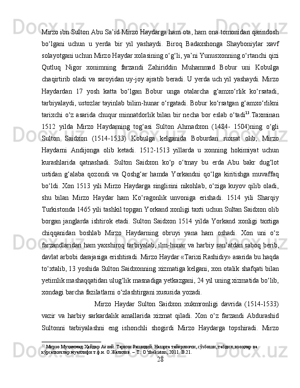 Mirzo ibn Sulton Abu Sa’id Mirzo Haydarga ham ota, ham ona tomonidan qarindosh
bo‘lgani   uchun   u   yerda   bir   yil   yashaydi.   Biroq   Badaxshonga   Shayboniylar   xavf
solayotgani uchun Mirzo Haydar xolasining o‘g‘li, ya’ni Yunusxonning o‘rtanchi qizi
Qutluq   Nigor   xonimning   farzandi   Zahiriddin   Muhammad   Bobur   uni   Kobulga
chaqirtirib oladi va saroyidan uy-joy ajratib beradi. U yerda uch yil yashaydi. Mirzo
Haydardan   17   yosh   katta   bo‘lgan   Bobur   unga   otalarcha   g‘amxo‘rlik   ko‘rsatadi,
tarbiyalaydi, ustоzlаr tаyinlаb bilim-hunar o‘rgatadi. Bobur ko‘rsatgan g‘amxo‘rlikni
tarixchi  o‘z asarida chuqur  minnatdorlik bilan bir  necha bor  eslab  o‘tadi 13
.Taxminan
1512   yilda   Mirzo   Haydarning   tog‘asi   Sulton   Ahmadxon   (1484-   1504)ning   o‘gli
Sulton   Saidxon   (1514-1533)   Kobulga   kelganida   Boburdan   ruxsat   olib,   Mirzo
Haydarni   Andijonga   olib   ketadi.   1512-1513   yillarda   u   xonning   hokimiyat   uchun
kurashlarida   qatnashadi.   Sultоn   Sаidхоn   ko‘p   o‘tmаy   bu   еrdа   Аbu   bаkr   dug‘lоt
ustidаn   g‘аlаbа   qоzоndi   vа   Qоshg‘аr   hаmdа   Yorkаndni   qo‘lgа   kiritishgа   muvаffаq
bo‘ldi.   Xon   1513   yili   Mirzo   Haydarga   singlisini   nikohlab,   o‘ziga   kuyov   qilib   oladi,
shu   bilan   Mirzo   Haydar   ham   Ko‘ragonlik   unvoniga   erishadi.   1514   yili   Sharqiy
Turkistonda 1465 yili tashkil topgan Yorkand xonligi taxti uchun Sultan Saidxon olib
borgan   janglarda   ishtirok   etadi.   Sulton   Saidxon   1514   yilda   Yorkand   xonligi   taxtiga
chiqqanidan   boshlab   Mirzo   Haydarning   obruyi   yana   ham   oshadi.   Xon   uni   o‘z
farzandlaridan ham yaxshiroq tarbiyalab, ilm-hunar va harbiy san’atdan saboq berib,
davlat arbobi darajasiga erishtiradi. Mirzo Haydar «Tarixi Rashidiy» asarida bu haqda
to‘xtalib, 13 yoshida Sulton Saidxonning xizmatiga kelgani, xon otalik shafqati bilan
yetimlik mashaqqatidan ulug‘lik masnadiga yetkazgani, 24 yil uning xizmatida bo‘lib,
xondagi barcha fazilatlarni o‘zlashtirgani xususida yozadi. 
Mirzo   Haydar   Sulton   Saidxon   xukmronligi   davrida   (1514-1533)
vazir   va   harbiy   sarkardalik   amallarida   xizmat   qiladi.   Xon   o‘z   farzandi   Abdurashid
Sultonni   tarbiyalashni   eng   ishonchli   shogirdi   Mirzo   Haydarga   topshiradi.   Mirzo
13
 Мирзо Муҳаммад Ҳайдар Аёзий. Тарихи Рашидий. Нашрга тайёрловчи, сўзбоши, табдил, изоҳлар ва 
кўрсаткичлар муаллифи т.ф.н. О.Жалилов. – Т.: O’zbekiston, 2011. B.21.
28 