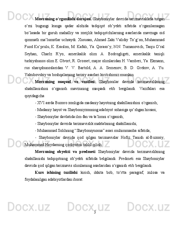 Mavzuning o‘rganilishi darajasi.  Shayboniylar davrida tarixnavislikda tutgan
o‘rni   bugungi   kunga   qadar   alohida   tadqiqot   ob’yekti   sifatida   o‘rganilamagan
bo‘lasada   bir   guruh   mahalliy   va   xorijlik   tadqiqotchilarning   asarlarida   mavzuga   oid
qimmatli ma’lumotlar uchraydi. Xususan, Ahmad Zaki Validiy To‘g‘on, Muhammad
Fuod Ko‘prulu, K. Eraslon, M. Kafali, Ya. Qoraso‘y, N.N. Tumanovich, Tanju O‘ral
Seyhan,   Charlz   R’yo,   amerikalik   olim   A.   Bodrogligeti,   amerikalik   taniqli
turkiyshunos olim E. Olvort, R. Grosset, major olimlaridan H. Vamberi, Ya. Ekmann,
rus   sharqshunoslaridan   V.   V.   Bartold,   A.   A.   Semenov,   B.   D.   Grekov,   A.   Yu.
Yakubovskiy va boshqalarning tarixiy asarlari kiritishimiz mumkin.
Mavzuning   maqsad   va   vazifasi:   Shaybonilar   davrida   tarixnavislikning
shakillanishini   o‘rganish   mavzuning   maqsadi   etib   bergilandi.   Vazifalari   esa
quyidagicha 
-  XVI asrda Buxoro xonligida madaniy hayotning shakillanishini o‘rganish; 
-  Madaniy hayot va Shayboniyxonning adabiyot sohasiga qo‘shgan hissasi; 
- Shayboniylar davlatida ilm-fan va ta’limni o‘rganish; 
- Shayboniylar davrida tarixnavislik maktabining shakillanishi; 
- Muhammad Solihning “Shayboniynoma” asari muhimmanba sifatida; 
-   Shayboniylar   davrida   ijod   qilgan   tarixnavislar   Hofiz   Tanish   al-Buxoriy,
Muhammad Haydarning ijodiyotini tahlil qilish.
Mavzuning   obyekti   va   predmeti   Shayboniylar   davrida   tarixnavislikning
shakillanishi   tadqiqotning   ob’yekti   sifatida   belgilandi.   Predmeti   esa   Shayboniylar
davrida ijod qilgan tarixnavis olimlarning asarlaridan o‘rganish etib bergilandi.
Kurs   ishining   tuzilishi   kirish,   ikkita   bob,   to‘rtta   paragraf,   xulosa   va
foydalanilgan adabiyotlardan iborat.
3 